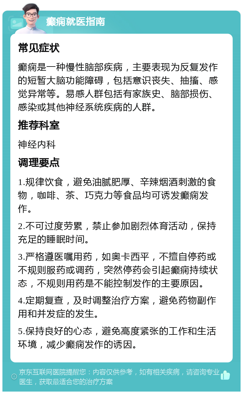 癫痫就医指南 常见症状 癫痫是一种慢性脑部疾病，主要表现为反复发作的短暂大脑功能障碍，包括意识丧失、抽搐、感觉异常等。易感人群包括有家族史、脑部损伤、感染或其他神经系统疾病的人群。 推荐科室 神经内科 调理要点 1.规律饮食，避免油腻肥厚、辛辣烟酒刺激的食物，咖啡、茶、巧克力等食品均可诱发癫痫发作。 2.不可过度劳累，禁止参加剧烈体育活动，保持充足的睡眠时间。 3.严格遵医嘱用药，如奥卡西平，不擅自停药或不规则服药或调药，突然停药会引起癫痫持续状态，不规则用药是不能控制发作的主要原因。 4.定期复查，及时调整治疗方案，避免药物副作用和并发症的发生。 5.保持良好的心态，避免高度紧张的工作和生活环境，减少癫痫发作的诱因。