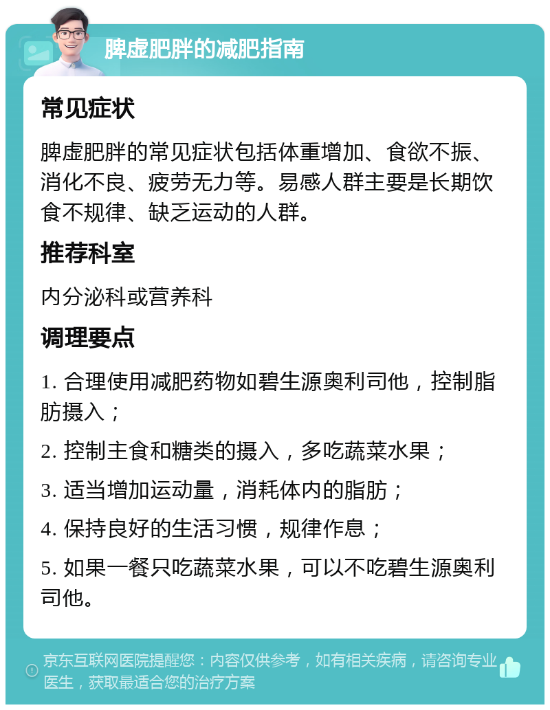 脾虚肥胖的减肥指南 常见症状 脾虚肥胖的常见症状包括体重增加、食欲不振、消化不良、疲劳无力等。易感人群主要是长期饮食不规律、缺乏运动的人群。 推荐科室 内分泌科或营养科 调理要点 1. 合理使用减肥药物如碧生源奥利司他，控制脂肪摄入； 2. 控制主食和糖类的摄入，多吃蔬菜水果； 3. 适当增加运动量，消耗体内的脂肪； 4. 保持良好的生活习惯，规律作息； 5. 如果一餐只吃蔬菜水果，可以不吃碧生源奥利司他。