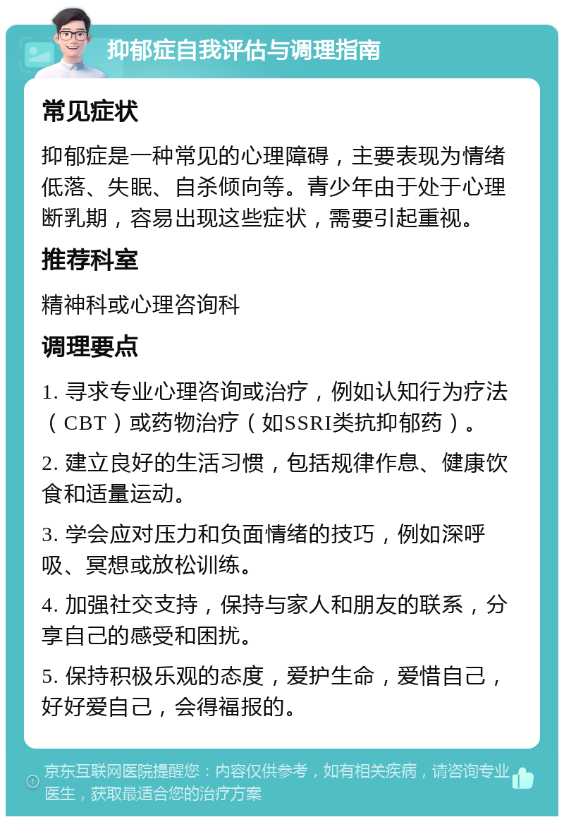 抑郁症自我评估与调理指南 常见症状 抑郁症是一种常见的心理障碍，主要表现为情绪低落、失眠、自杀倾向等。青少年由于处于心理断乳期，容易出现这些症状，需要引起重视。 推荐科室 精神科或心理咨询科 调理要点 1. 寻求专业心理咨询或治疗，例如认知行为疗法（CBT）或药物治疗（如SSRI类抗抑郁药）。 2. 建立良好的生活习惯，包括规律作息、健康饮食和适量运动。 3. 学会应对压力和负面情绪的技巧，例如深呼吸、冥想或放松训练。 4. 加强社交支持，保持与家人和朋友的联系，分享自己的感受和困扰。 5. 保持积极乐观的态度，爱护生命，爱惜自己，好好爱自己，会得福报的。