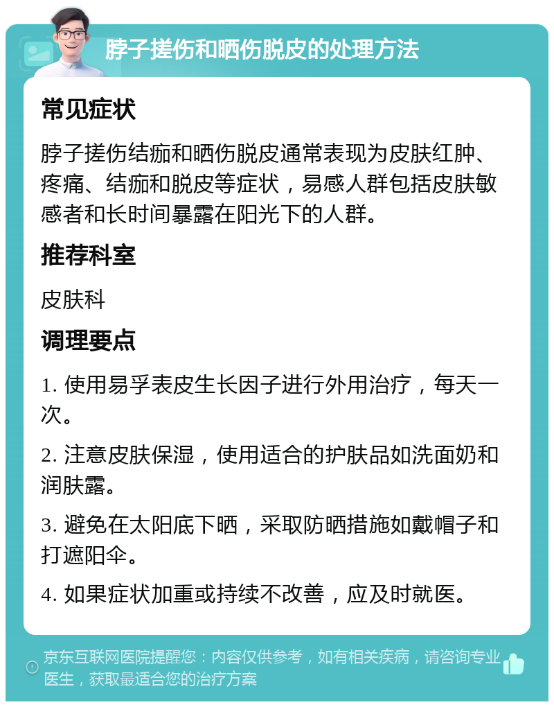 脖子搓伤和晒伤脱皮的处理方法 常见症状 脖子搓伤结痂和晒伤脱皮通常表现为皮肤红肿、疼痛、结痂和脱皮等症状，易感人群包括皮肤敏感者和长时间暴露在阳光下的人群。 推荐科室 皮肤科 调理要点 1. 使用易孚表皮生长因子进行外用治疗，每天一次。 2. 注意皮肤保湿，使用适合的护肤品如洗面奶和润肤露。 3. 避免在太阳底下晒，采取防晒措施如戴帽子和打遮阳伞。 4. 如果症状加重或持续不改善，应及时就医。