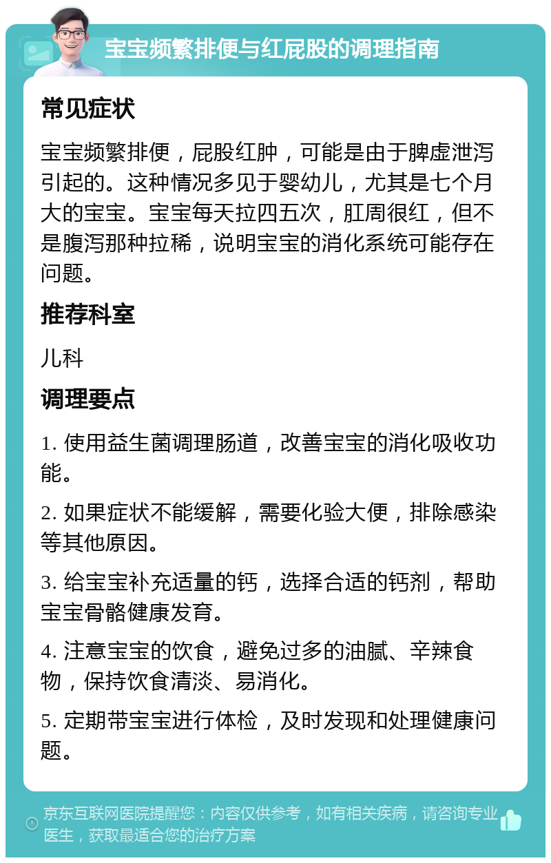 宝宝频繁排便与红屁股的调理指南 常见症状 宝宝频繁排便，屁股红肿，可能是由于脾虚泄泻引起的。这种情况多见于婴幼儿，尤其是七个月大的宝宝。宝宝每天拉四五次，肛周很红，但不是腹泻那种拉稀，说明宝宝的消化系统可能存在问题。 推荐科室 儿科 调理要点 1. 使用益生菌调理肠道，改善宝宝的消化吸收功能。 2. 如果症状不能缓解，需要化验大便，排除感染等其他原因。 3. 给宝宝补充适量的钙，选择合适的钙剂，帮助宝宝骨骼健康发育。 4. 注意宝宝的饮食，避免过多的油腻、辛辣食物，保持饮食清淡、易消化。 5. 定期带宝宝进行体检，及时发现和处理健康问题。