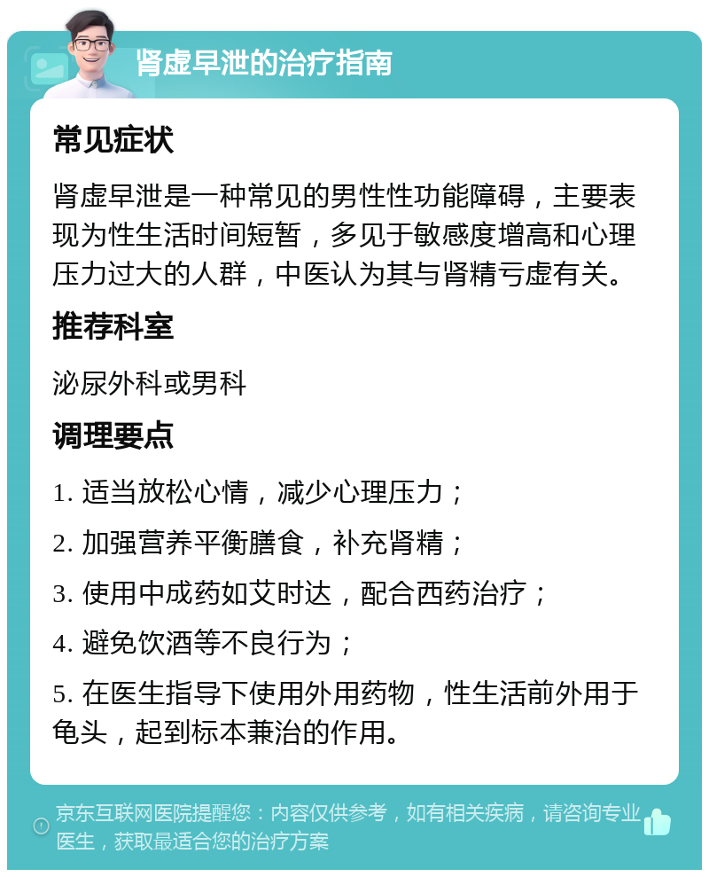 肾虚早泄的治疗指南 常见症状 肾虚早泄是一种常见的男性性功能障碍，主要表现为性生活时间短暂，多见于敏感度增高和心理压力过大的人群，中医认为其与肾精亏虚有关。 推荐科室 泌尿外科或男科 调理要点 1. 适当放松心情，减少心理压力； 2. 加强营养平衡膳食，补充肾精； 3. 使用中成药如艾时达，配合西药治疗； 4. 避免饮酒等不良行为； 5. 在医生指导下使用外用药物，性生活前外用于龟头，起到标本兼治的作用。