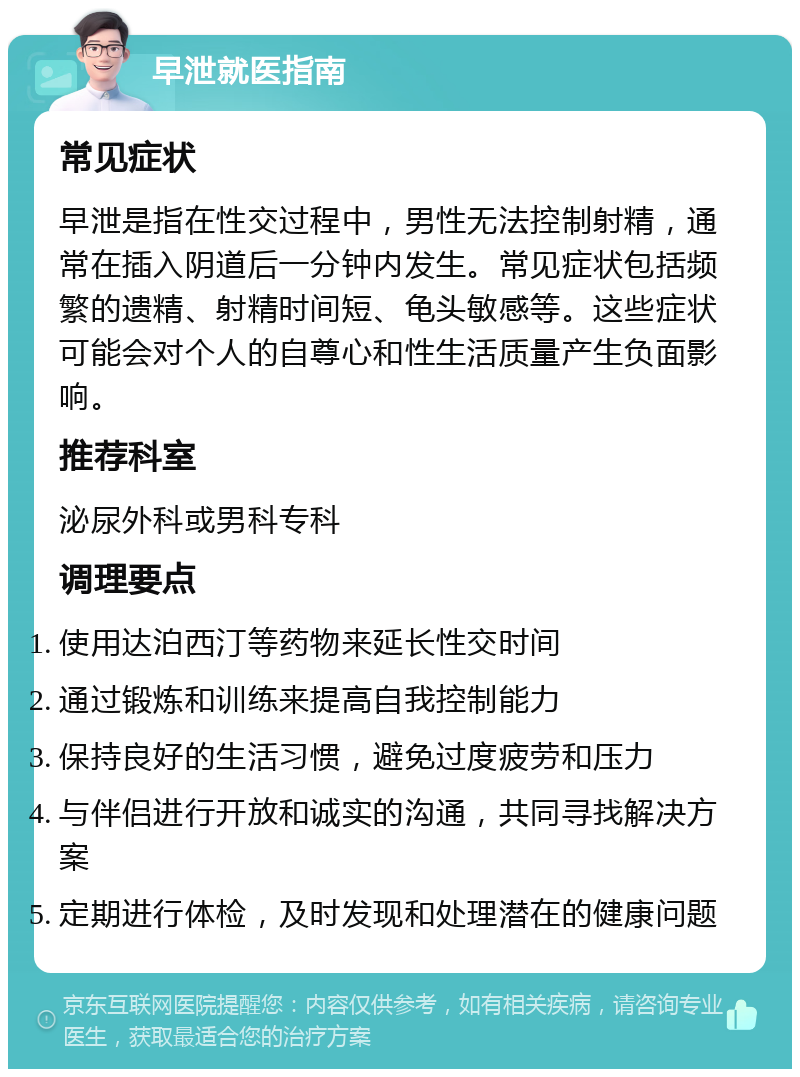 早泄就医指南 常见症状 早泄是指在性交过程中，男性无法控制射精，通常在插入阴道后一分钟内发生。常见症状包括频繁的遗精、射精时间短、龟头敏感等。这些症状可能会对个人的自尊心和性生活质量产生负面影响。 推荐科室 泌尿外科或男科专科 调理要点 使用达泊西汀等药物来延长性交时间 通过锻炼和训练来提高自我控制能力 保持良好的生活习惯，避免过度疲劳和压力 与伴侣进行开放和诚实的沟通，共同寻找解决方案 定期进行体检，及时发现和处理潜在的健康问题