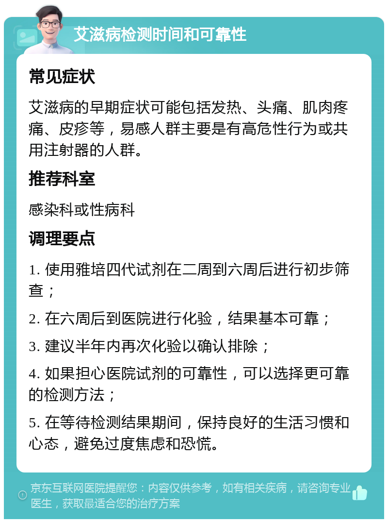 艾滋病检测时间和可靠性 常见症状 艾滋病的早期症状可能包括发热、头痛、肌肉疼痛、皮疹等，易感人群主要是有高危性行为或共用注射器的人群。 推荐科室 感染科或性病科 调理要点 1. 使用雅培四代试剂在二周到六周后进行初步筛查； 2. 在六周后到医院进行化验，结果基本可靠； 3. 建议半年内再次化验以确认排除； 4. 如果担心医院试剂的可靠性，可以选择更可靠的检测方法； 5. 在等待检测结果期间，保持良好的生活习惯和心态，避免过度焦虑和恐慌。