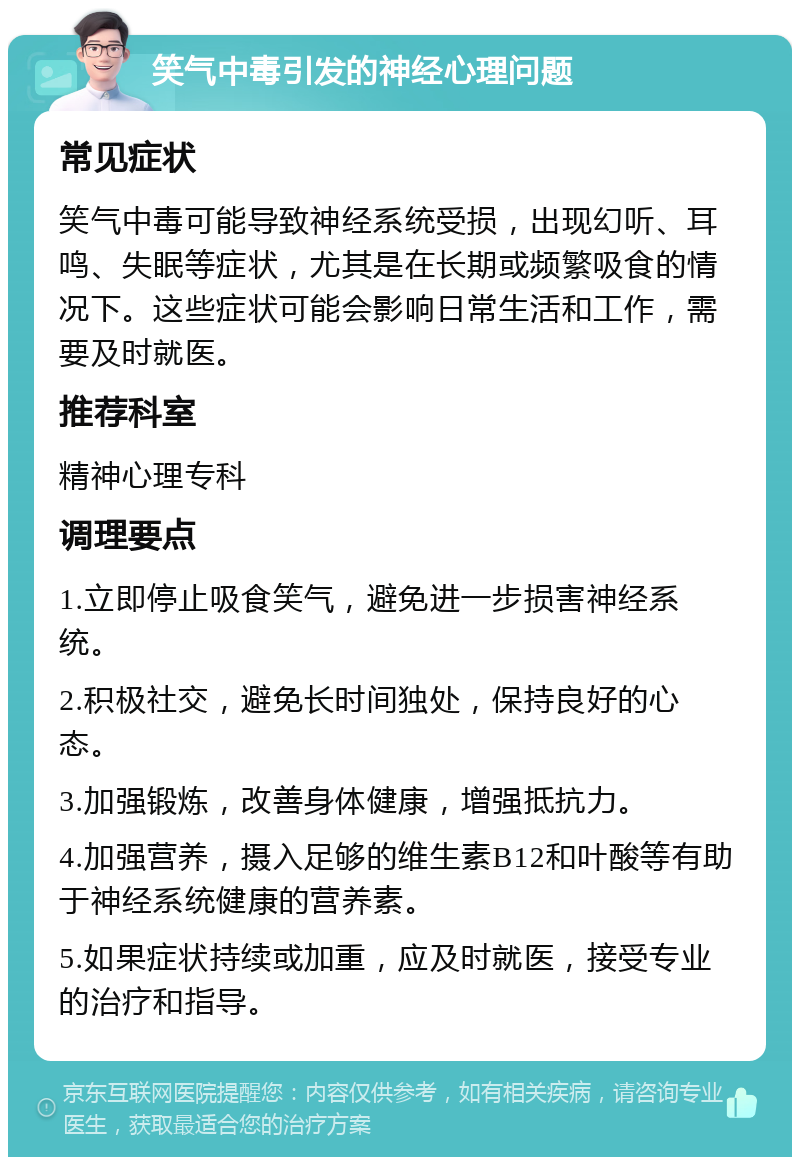 笑气中毒引发的神经心理问题 常见症状 笑气中毒可能导致神经系统受损，出现幻听、耳鸣、失眠等症状，尤其是在长期或频繁吸食的情况下。这些症状可能会影响日常生活和工作，需要及时就医。 推荐科室 精神心理专科 调理要点 1.立即停止吸食笑气，避免进一步损害神经系统。 2.积极社交，避免长时间独处，保持良好的心态。 3.加强锻炼，改善身体健康，增强抵抗力。 4.加强营养，摄入足够的维生素B12和叶酸等有助于神经系统健康的营养素。 5.如果症状持续或加重，应及时就医，接受专业的治疗和指导。