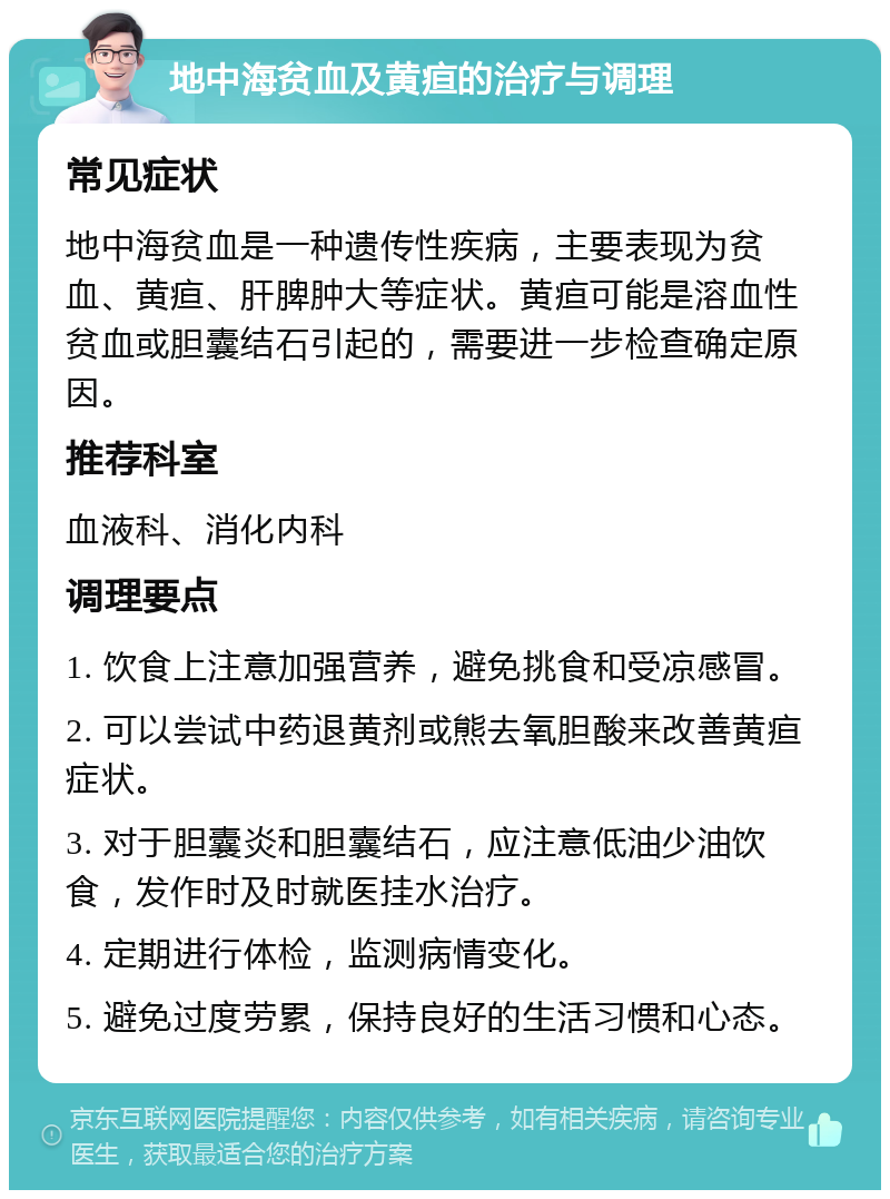 地中海贫血及黄疸的治疗与调理 常见症状 地中海贫血是一种遗传性疾病，主要表现为贫血、黄疸、肝脾肿大等症状。黄疸可能是溶血性贫血或胆囊结石引起的，需要进一步检查确定原因。 推荐科室 血液科、消化内科 调理要点 1. 饮食上注意加强营养，避免挑食和受凉感冒。 2. 可以尝试中药退黄剂或熊去氧胆酸来改善黄疸症状。 3. 对于胆囊炎和胆囊结石，应注意低油少油饮食，发作时及时就医挂水治疗。 4. 定期进行体检，监测病情变化。 5. 避免过度劳累，保持良好的生活习惯和心态。