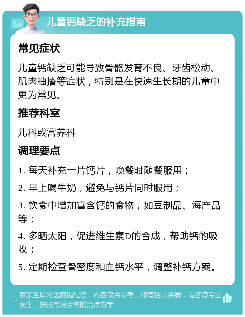 儿童钙缺乏的补充指南 常见症状 儿童钙缺乏可能导致骨骼发育不良、牙齿松动、肌肉抽搐等症状，特别是在快速生长期的儿童中更为常见。 推荐科室 儿科或营养科 调理要点 1. 每天补充一片钙片，晚餐时随餐服用； 2. 早上喝牛奶，避免与钙片同时服用； 3. 饮食中增加富含钙的食物，如豆制品、海产品等； 4. 多晒太阳，促进维生素D的合成，帮助钙的吸收； 5. 定期检查骨密度和血钙水平，调整补钙方案。