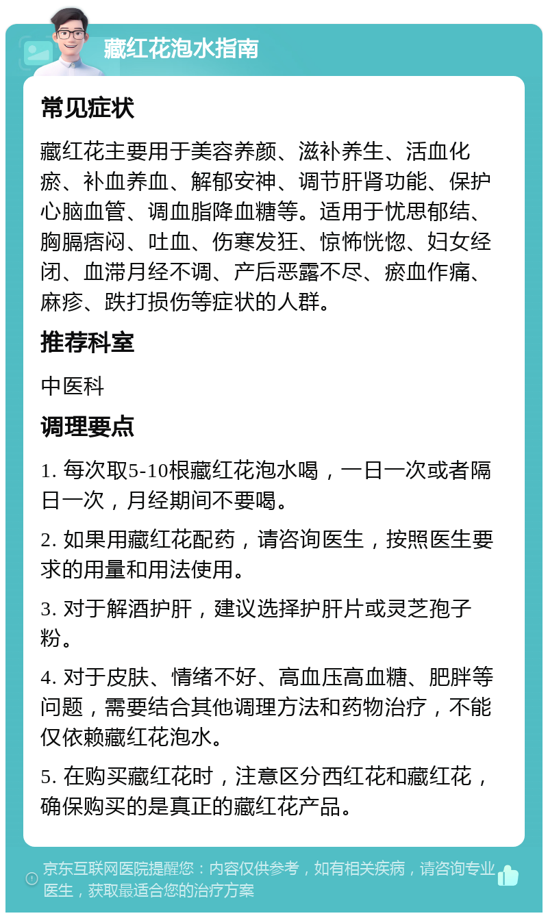 藏红花泡水指南 常见症状 藏红花主要用于美容养颜、滋补养生、活血化瘀、补血养血、解郁安神、调节肝肾功能、保护心脑血管、调血脂降血糖等。适用于忧思郁结、胸膈痞闷、吐血、伤寒发狂、惊怖恍惚、妇女经闭、血滞月经不调、产后恶露不尽、瘀血作痛、麻疹、跌打损伤等症状的人群。 推荐科室 中医科 调理要点 1. 每次取5-10根藏红花泡水喝，一日一次或者隔日一次，月经期间不要喝。 2. 如果用藏红花配药，请咨询医生，按照医生要求的用量和用法使用。 3. 对于解酒护肝，建议选择护肝片或灵芝孢子粉。 4. 对于皮肤、情绪不好、高血压高血糖、肥胖等问题，需要结合其他调理方法和药物治疗，不能仅依赖藏红花泡水。 5. 在购买藏红花时，注意区分西红花和藏红花，确保购买的是真正的藏红花产品。