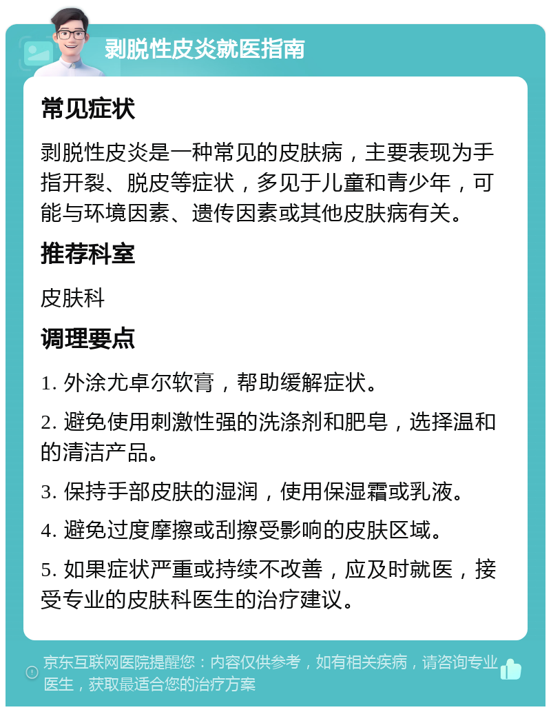 剥脱性皮炎就医指南 常见症状 剥脱性皮炎是一种常见的皮肤病，主要表现为手指开裂、脱皮等症状，多见于儿童和青少年，可能与环境因素、遗传因素或其他皮肤病有关。 推荐科室 皮肤科 调理要点 1. 外涂尤卓尔软膏，帮助缓解症状。 2. 避免使用刺激性强的洗涤剂和肥皂，选择温和的清洁产品。 3. 保持手部皮肤的湿润，使用保湿霜或乳液。 4. 避免过度摩擦或刮擦受影响的皮肤区域。 5. 如果症状严重或持续不改善，应及时就医，接受专业的皮肤科医生的治疗建议。