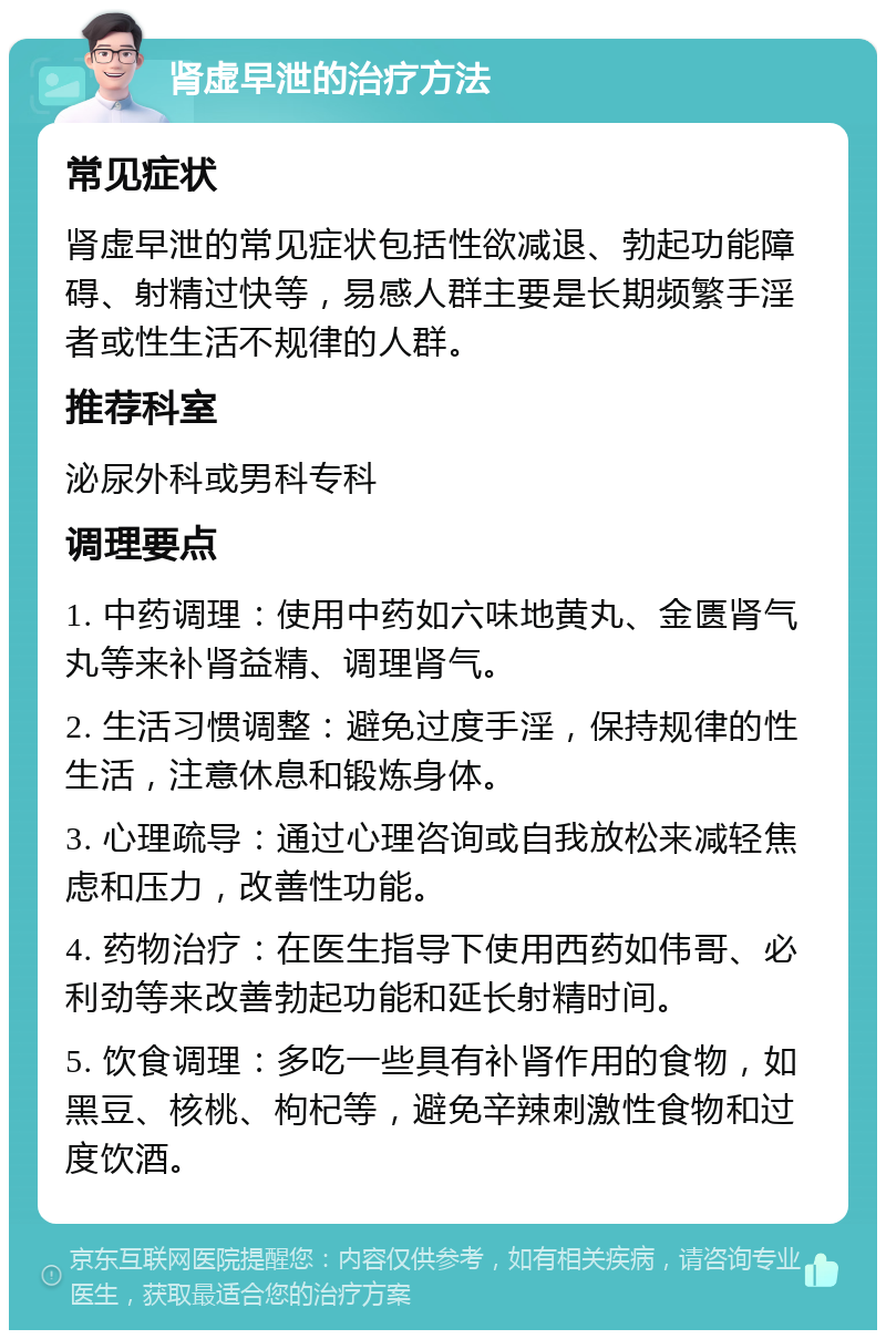 肾虚早泄的治疗方法 常见症状 肾虚早泄的常见症状包括性欲减退、勃起功能障碍、射精过快等，易感人群主要是长期频繁手淫者或性生活不规律的人群。 推荐科室 泌尿外科或男科专科 调理要点 1. 中药调理：使用中药如六味地黄丸、金匮肾气丸等来补肾益精、调理肾气。 2. 生活习惯调整：避免过度手淫，保持规律的性生活，注意休息和锻炼身体。 3. 心理疏导：通过心理咨询或自我放松来减轻焦虑和压力，改善性功能。 4. 药物治疗：在医生指导下使用西药如伟哥、必利劲等来改善勃起功能和延长射精时间。 5. 饮食调理：多吃一些具有补肾作用的食物，如黑豆、核桃、枸杞等，避免辛辣刺激性食物和过度饮酒。