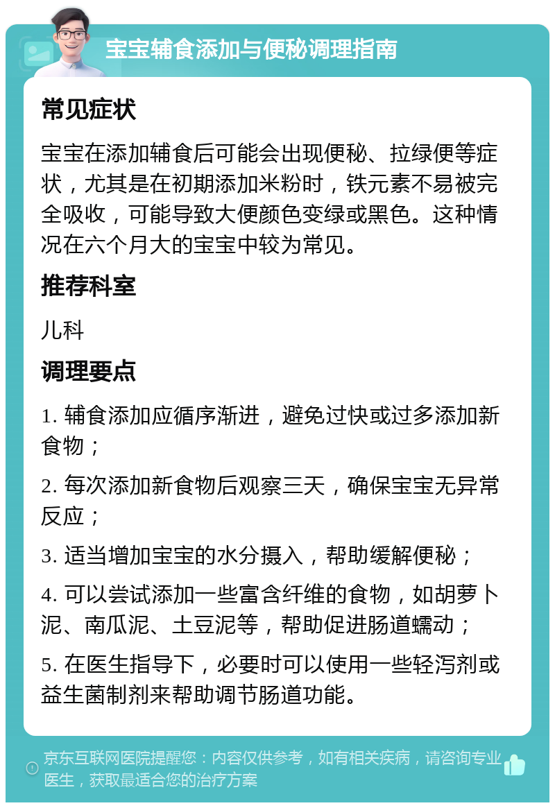 宝宝辅食添加与便秘调理指南 常见症状 宝宝在添加辅食后可能会出现便秘、拉绿便等症状，尤其是在初期添加米粉时，铁元素不易被完全吸收，可能导致大便颜色变绿或黑色。这种情况在六个月大的宝宝中较为常见。 推荐科室 儿科 调理要点 1. 辅食添加应循序渐进，避免过快或过多添加新食物； 2. 每次添加新食物后观察三天，确保宝宝无异常反应； 3. 适当增加宝宝的水分摄入，帮助缓解便秘； 4. 可以尝试添加一些富含纤维的食物，如胡萝卜泥、南瓜泥、土豆泥等，帮助促进肠道蠕动； 5. 在医生指导下，必要时可以使用一些轻泻剂或益生菌制剂来帮助调节肠道功能。