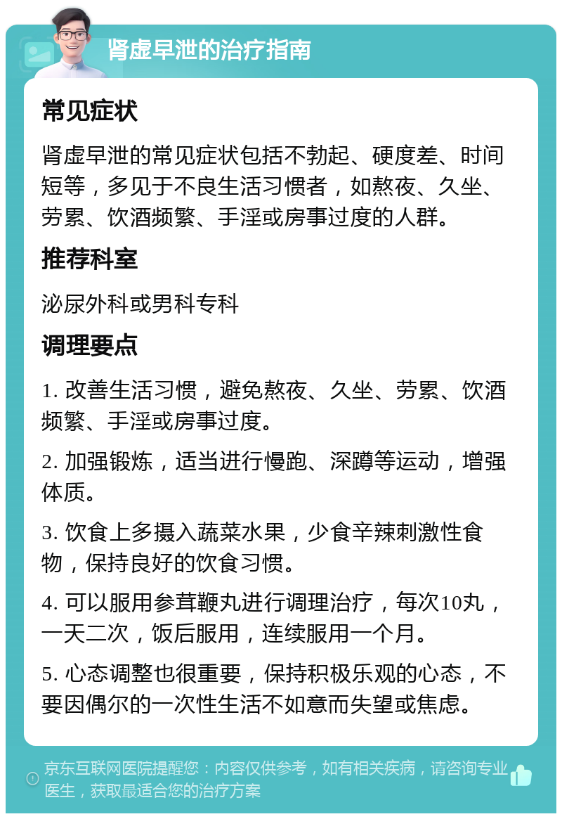 肾虚早泄的治疗指南 常见症状 肾虚早泄的常见症状包括不勃起、硬度差、时间短等，多见于不良生活习惯者，如熬夜、久坐、劳累、饮酒频繁、手淫或房事过度的人群。 推荐科室 泌尿外科或男科专科 调理要点 1. 改善生活习惯，避免熬夜、久坐、劳累、饮酒频繁、手淫或房事过度。 2. 加强锻炼，适当进行慢跑、深蹲等运动，增强体质。 3. 饮食上多摄入蔬菜水果，少食辛辣刺激性食物，保持良好的饮食习惯。 4. 可以服用参茸鞭丸进行调理治疗，每次10丸，一天二次，饭后服用，连续服用一个月。 5. 心态调整也很重要，保持积极乐观的心态，不要因偶尔的一次性生活不如意而失望或焦虑。