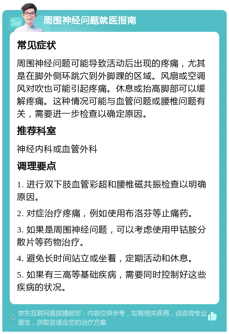 周围神经问题就医指南 常见症状 周围神经问题可能导致活动后出现的疼痛，尤其是在脚外侧环跳穴到外脚踝的区域。风扇或空调风对吹也可能引起疼痛。休息或抬高脚部可以缓解疼痛。这种情况可能与血管问题或腰椎问题有关，需要进一步检查以确定原因。 推荐科室 神经内科或血管外科 调理要点 1. 进行双下肢血管彩超和腰椎磁共振检查以明确原因。 2. 对症治疗疼痛，例如使用布洛芬等止痛药。 3. 如果是周围神经问题，可以考虑使用甲钴胺分散片等药物治疗。 4. 避免长时间站立或坐着，定期活动和休息。 5. 如果有三高等基础疾病，需要同时控制好这些疾病的状况。