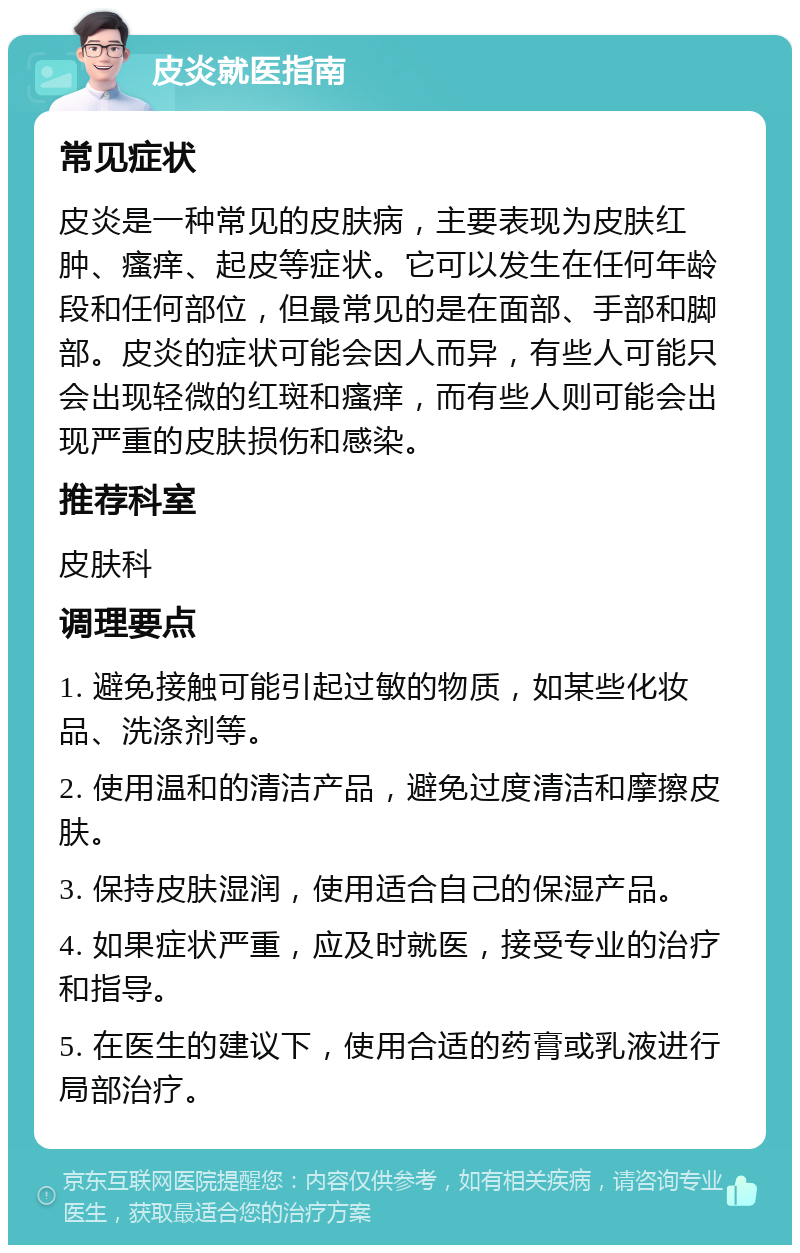 皮炎就医指南 常见症状 皮炎是一种常见的皮肤病，主要表现为皮肤红肿、瘙痒、起皮等症状。它可以发生在任何年龄段和任何部位，但最常见的是在面部、手部和脚部。皮炎的症状可能会因人而异，有些人可能只会出现轻微的红斑和瘙痒，而有些人则可能会出现严重的皮肤损伤和感染。 推荐科室 皮肤科 调理要点 1. 避免接触可能引起过敏的物质，如某些化妆品、洗涤剂等。 2. 使用温和的清洁产品，避免过度清洁和摩擦皮肤。 3. 保持皮肤湿润，使用适合自己的保湿产品。 4. 如果症状严重，应及时就医，接受专业的治疗和指导。 5. 在医生的建议下，使用合适的药膏或乳液进行局部治疗。