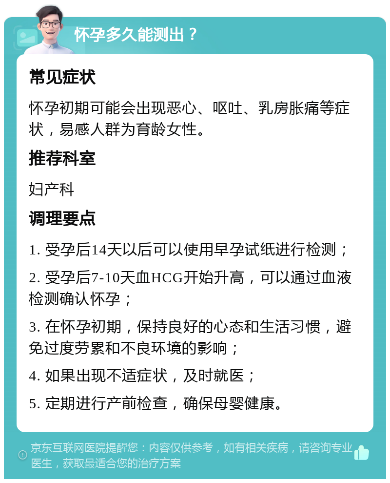 怀孕多久能测出？ 常见症状 怀孕初期可能会出现恶心、呕吐、乳房胀痛等症状，易感人群为育龄女性。 推荐科室 妇产科 调理要点 1. 受孕后14天以后可以使用早孕试纸进行检测； 2. 受孕后7-10天血HCG开始升高，可以通过血液检测确认怀孕； 3. 在怀孕初期，保持良好的心态和生活习惯，避免过度劳累和不良环境的影响； 4. 如果出现不适症状，及时就医； 5. 定期进行产前检查，确保母婴健康。