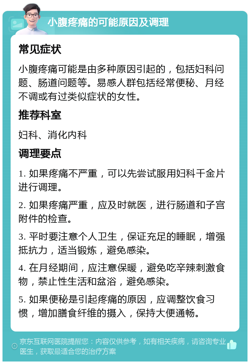 小腹疼痛的可能原因及调理 常见症状 小腹疼痛可能是由多种原因引起的，包括妇科问题、肠道问题等。易感人群包括经常便秘、月经不调或有过类似症状的女性。 推荐科室 妇科、消化内科 调理要点 1. 如果疼痛不严重，可以先尝试服用妇科千金片进行调理。 2. 如果疼痛严重，应及时就医，进行肠道和子宫附件的检查。 3. 平时要注意个人卫生，保证充足的睡眠，增强抵抗力，适当锻炼，避免感染。 4. 在月经期间，应注意保暖，避免吃辛辣刺激食物，禁止性生活和盆浴，避免感染。 5. 如果便秘是引起疼痛的原因，应调整饮食习惯，增加膳食纤维的摄入，保持大便通畅。