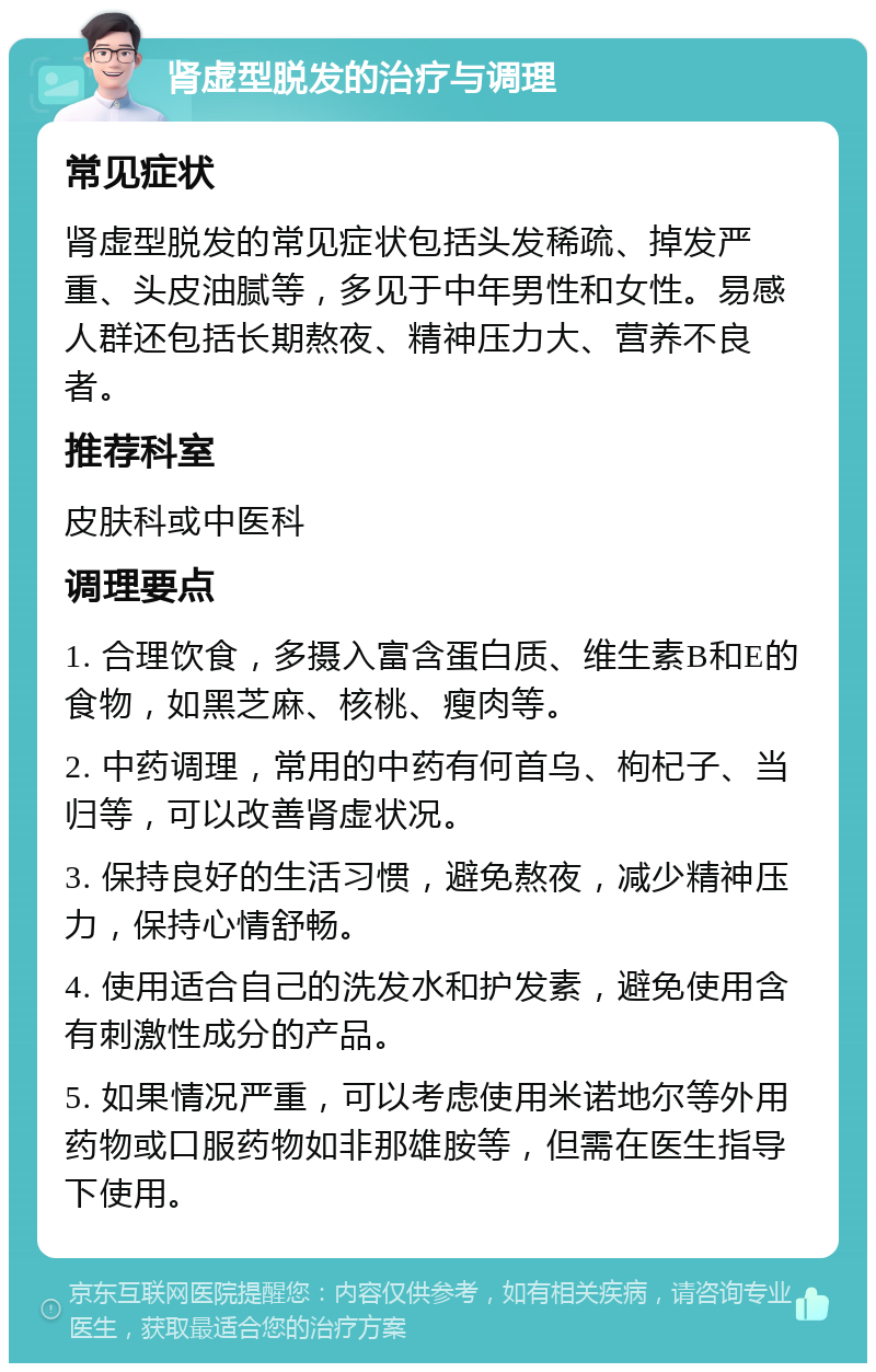 肾虚型脱发的治疗与调理 常见症状 肾虚型脱发的常见症状包括头发稀疏、掉发严重、头皮油腻等，多见于中年男性和女性。易感人群还包括长期熬夜、精神压力大、营养不良者。 推荐科室 皮肤科或中医科 调理要点 1. 合理饮食，多摄入富含蛋白质、维生素B和E的食物，如黑芝麻、核桃、瘦肉等。 2. 中药调理，常用的中药有何首乌、枸杞子、当归等，可以改善肾虚状况。 3. 保持良好的生活习惯，避免熬夜，减少精神压力，保持心情舒畅。 4. 使用适合自己的洗发水和护发素，避免使用含有刺激性成分的产品。 5. 如果情况严重，可以考虑使用米诺地尔等外用药物或口服药物如非那雄胺等，但需在医生指导下使用。