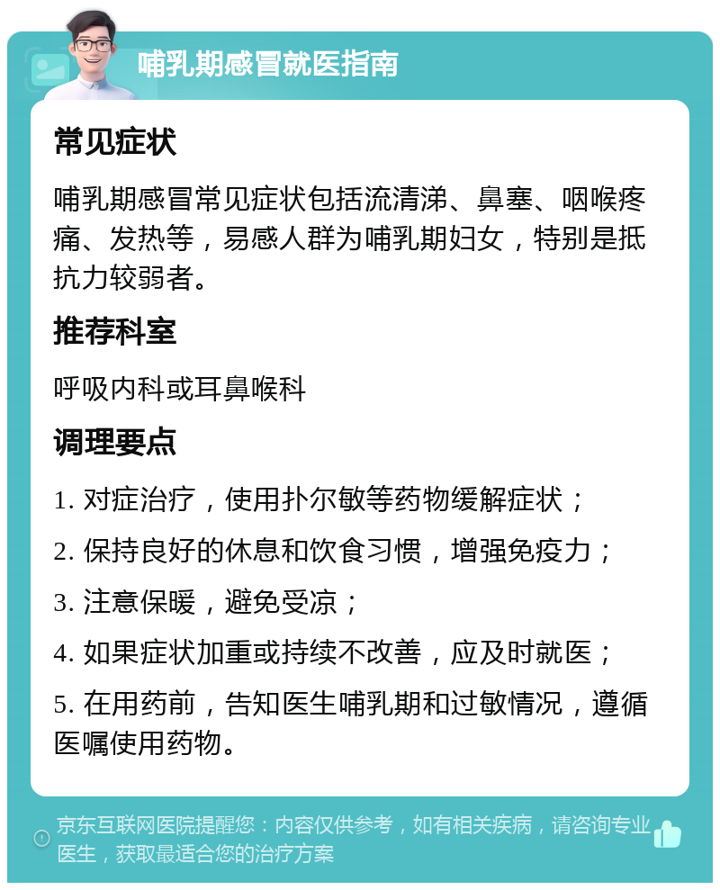 哺乳期感冒就医指南 常见症状 哺乳期感冒常见症状包括流清涕、鼻塞、咽喉疼痛、发热等，易感人群为哺乳期妇女，特别是抵抗力较弱者。 推荐科室 呼吸内科或耳鼻喉科 调理要点 1. 对症治疗，使用扑尔敏等药物缓解症状； 2. 保持良好的休息和饮食习惯，增强免疫力； 3. 注意保暖，避免受凉； 4. 如果症状加重或持续不改善，应及时就医； 5. 在用药前，告知医生哺乳期和过敏情况，遵循医嘱使用药物。