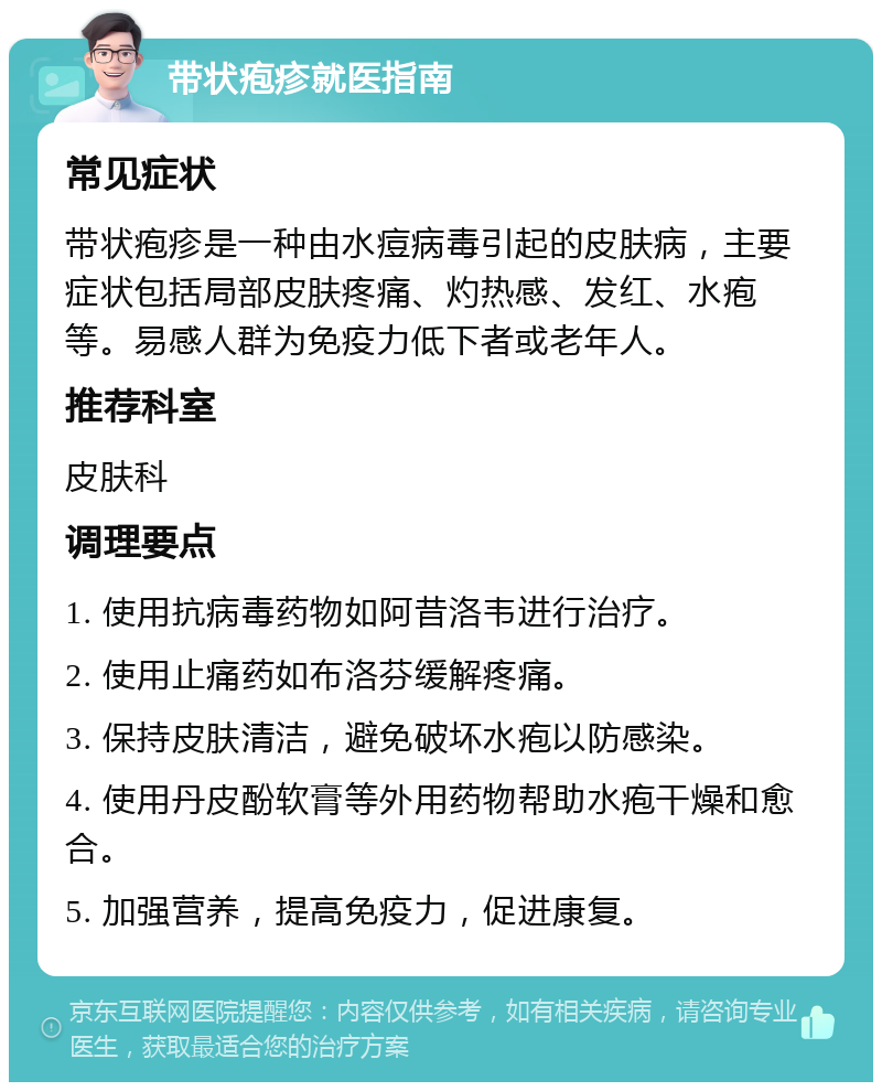 带状疱疹就医指南 常见症状 带状疱疹是一种由水痘病毒引起的皮肤病，主要症状包括局部皮肤疼痛、灼热感、发红、水疱等。易感人群为免疫力低下者或老年人。 推荐科室 皮肤科 调理要点 1. 使用抗病毒药物如阿昔洛韦进行治疗。 2. 使用止痛药如布洛芬缓解疼痛。 3. 保持皮肤清洁，避免破坏水疱以防感染。 4. 使用丹皮酚软膏等外用药物帮助水疱干燥和愈合。 5. 加强营养，提高免疫力，促进康复。