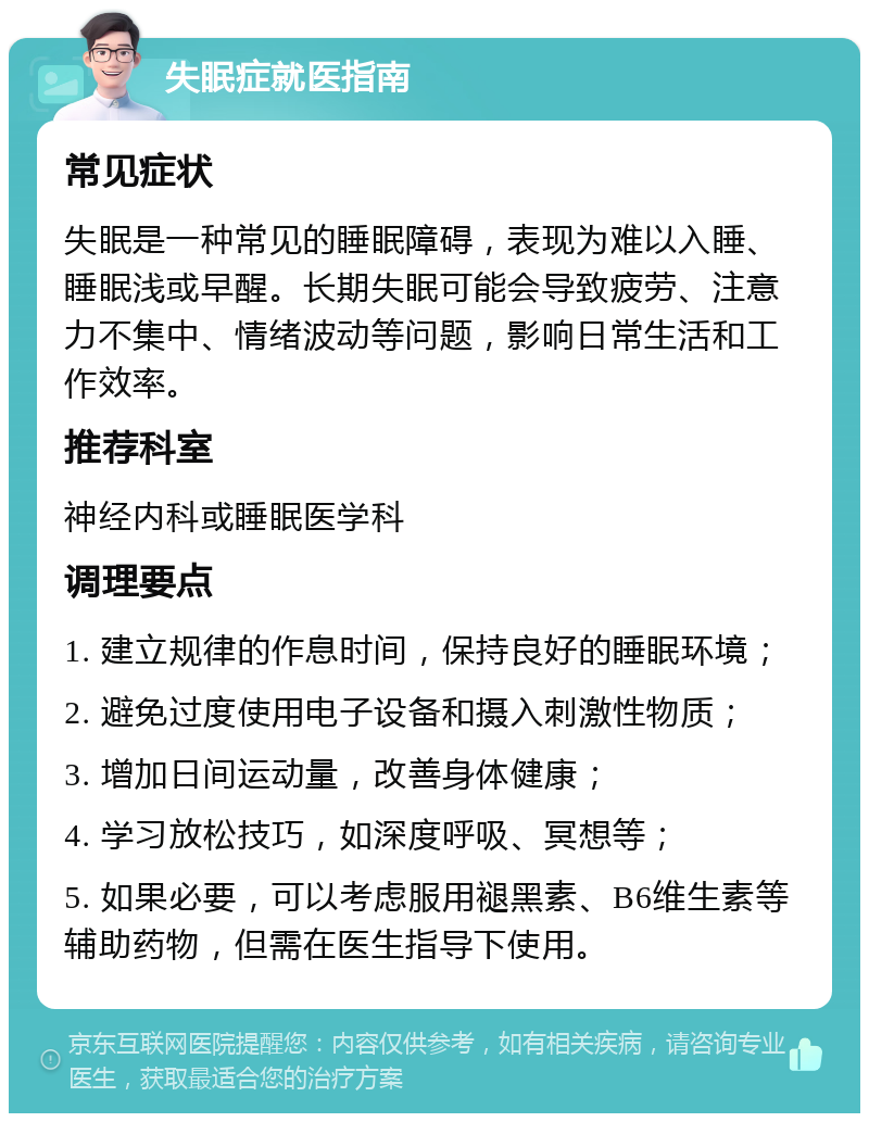 失眠症就医指南 常见症状 失眠是一种常见的睡眠障碍，表现为难以入睡、睡眠浅或早醒。长期失眠可能会导致疲劳、注意力不集中、情绪波动等问题，影响日常生活和工作效率。 推荐科室 神经内科或睡眠医学科 调理要点 1. 建立规律的作息时间，保持良好的睡眠环境； 2. 避免过度使用电子设备和摄入刺激性物质； 3. 增加日间运动量，改善身体健康； 4. 学习放松技巧，如深度呼吸、冥想等； 5. 如果必要，可以考虑服用褪黑素、B6维生素等辅助药物，但需在医生指导下使用。