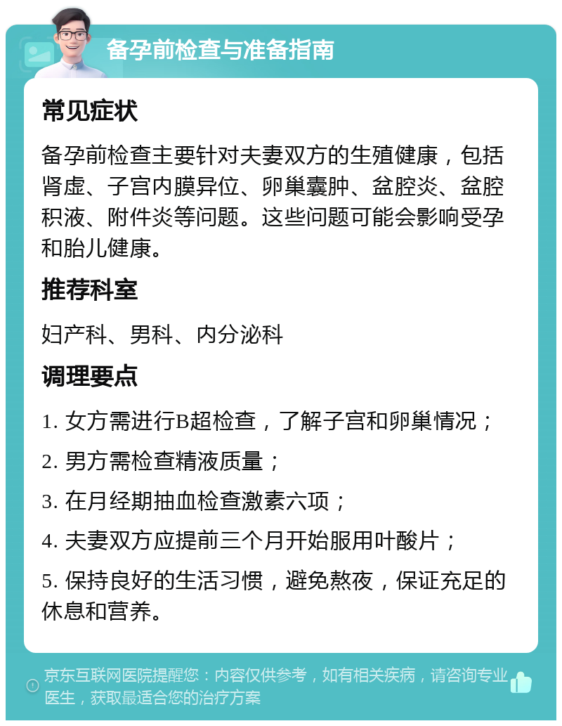 备孕前检查与准备指南 常见症状 备孕前检查主要针对夫妻双方的生殖健康，包括肾虚、子宫内膜异位、卵巢囊肿、盆腔炎、盆腔积液、附件炎等问题。这些问题可能会影响受孕和胎儿健康。 推荐科室 妇产科、男科、内分泌科 调理要点 1. 女方需进行B超检查，了解子宫和卵巢情况； 2. 男方需检查精液质量； 3. 在月经期抽血检查激素六项； 4. 夫妻双方应提前三个月开始服用叶酸片； 5. 保持良好的生活习惯，避免熬夜，保证充足的休息和营养。