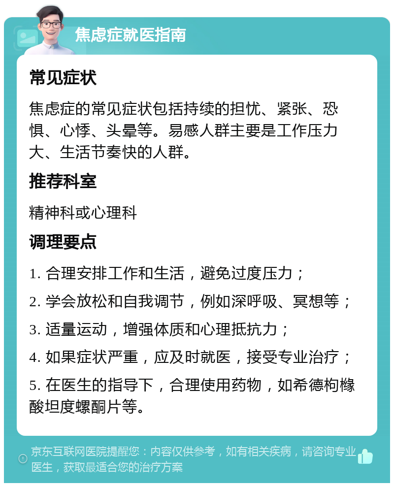 焦虑症就医指南 常见症状 焦虑症的常见症状包括持续的担忧、紧张、恐惧、心悸、头晕等。易感人群主要是工作压力大、生活节奏快的人群。 推荐科室 精神科或心理科 调理要点 1. 合理安排工作和生活，避免过度压力； 2. 学会放松和自我调节，例如深呼吸、冥想等； 3. 适量运动，增强体质和心理抵抗力； 4. 如果症状严重，应及时就医，接受专业治疗； 5. 在医生的指导下，合理使用药物，如希德枸橼酸坦度螺酮片等。