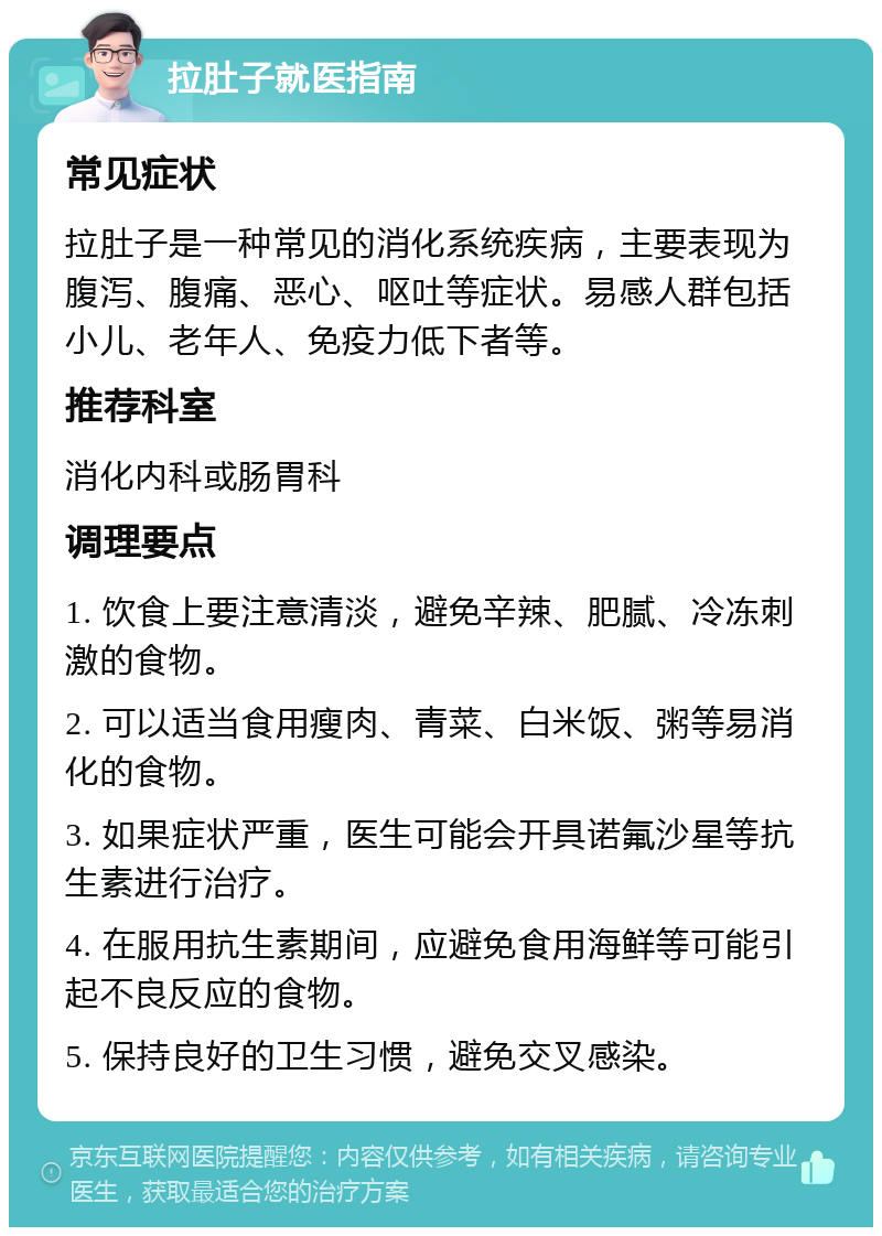 拉肚子就医指南 常见症状 拉肚子是一种常见的消化系统疾病，主要表现为腹泻、腹痛、恶心、呕吐等症状。易感人群包括小儿、老年人、免疫力低下者等。 推荐科室 消化内科或肠胃科 调理要点 1. 饮食上要注意清淡，避免辛辣、肥腻、冷冻刺激的食物。 2. 可以适当食用瘦肉、青菜、白米饭、粥等易消化的食物。 3. 如果症状严重，医生可能会开具诺氟沙星等抗生素进行治疗。 4. 在服用抗生素期间，应避免食用海鲜等可能引起不良反应的食物。 5. 保持良好的卫生习惯，避免交叉感染。