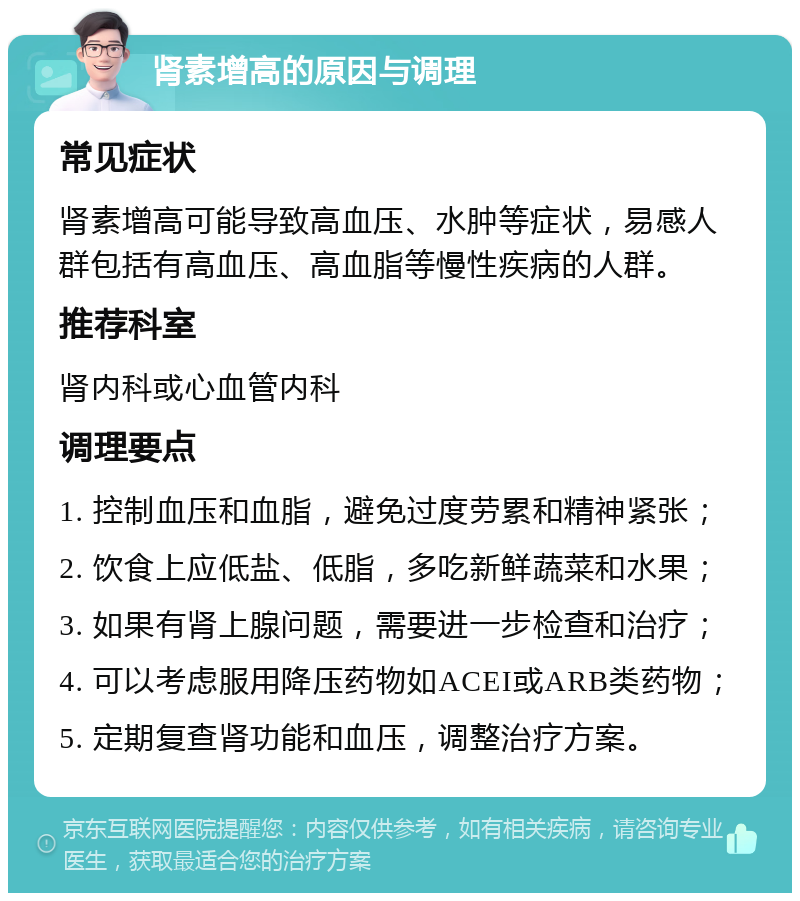 肾素增高的原因与调理 常见症状 肾素增高可能导致高血压、水肿等症状，易感人群包括有高血压、高血脂等慢性疾病的人群。 推荐科室 肾内科或心血管内科 调理要点 1. 控制血压和血脂，避免过度劳累和精神紧张； 2. 饮食上应低盐、低脂，多吃新鲜蔬菜和水果； 3. 如果有肾上腺问题，需要进一步检查和治疗； 4. 可以考虑服用降压药物如ACEI或ARB类药物； 5. 定期复查肾功能和血压，调整治疗方案。