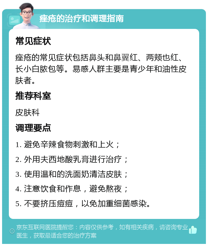 痤疮的治疗和调理指南 常见症状 痤疮的常见症状包括鼻头和鼻翼红、两颊也红、长小白脓包等。易感人群主要是青少年和油性皮肤者。 推荐科室 皮肤科 调理要点 1. 避免辛辣食物刺激和上火； 2. 外用夫西地酸乳膏进行治疗； 3. 使用温和的洗面奶清洁皮肤； 4. 注意饮食和作息，避免熬夜； 5. 不要挤压痘痘，以免加重细菌感染。