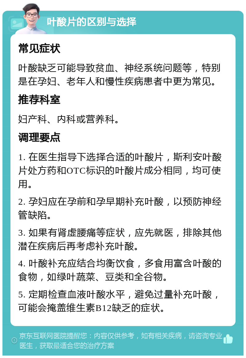 叶酸片的区别与选择 常见症状 叶酸缺乏可能导致贫血、神经系统问题等，特别是在孕妇、老年人和慢性疾病患者中更为常见。 推荐科室 妇产科、内科或营养科。 调理要点 1. 在医生指导下选择合适的叶酸片，斯利安叶酸片处方药和OTC标识的叶酸片成分相同，均可使用。 2. 孕妇应在孕前和孕早期补充叶酸，以预防神经管缺陷。 3. 如果有肾虚腰痛等症状，应先就医，排除其他潜在疾病后再考虑补充叶酸。 4. 叶酸补充应结合均衡饮食，多食用富含叶酸的食物，如绿叶蔬菜、豆类和全谷物。 5. 定期检查血液叶酸水平，避免过量补充叶酸，可能会掩盖维生素B12缺乏的症状。