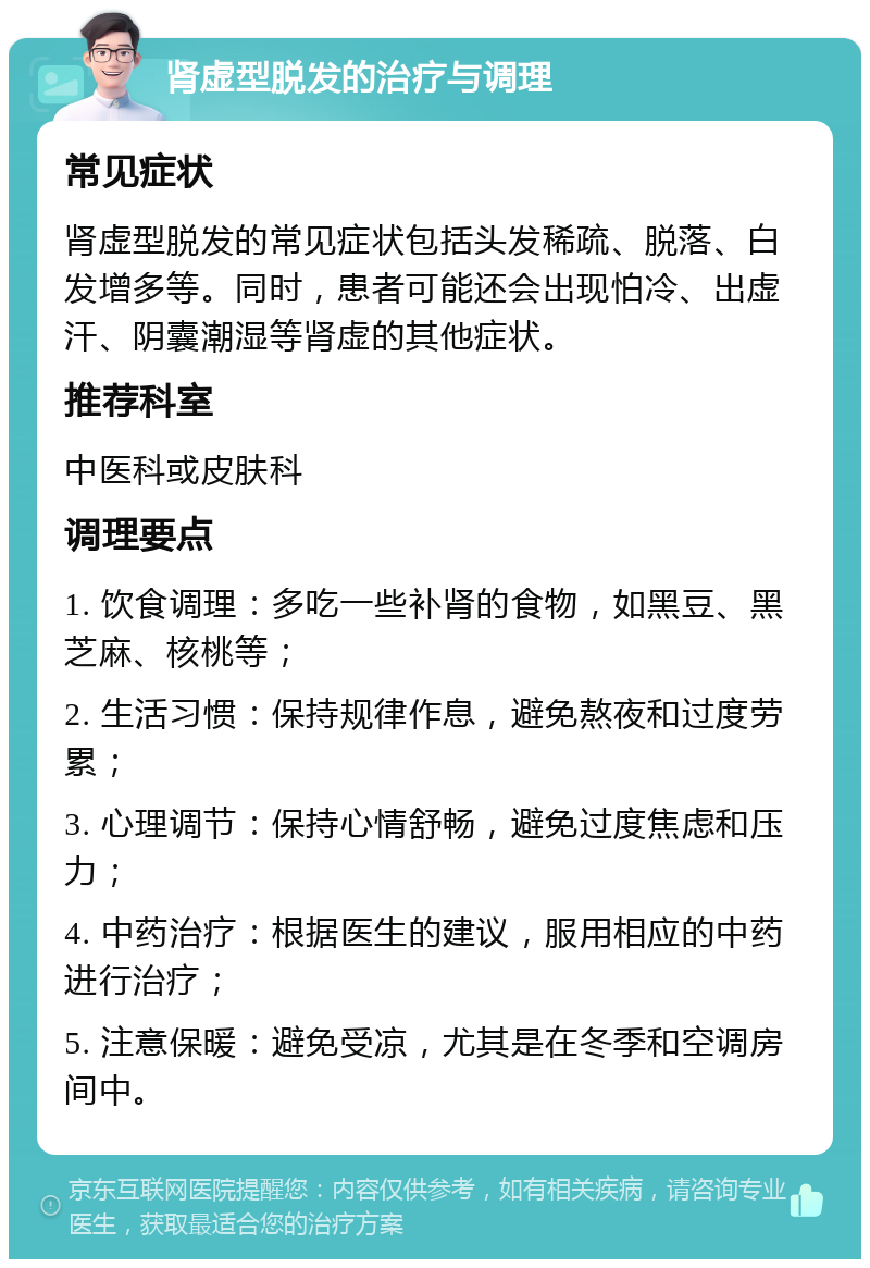 肾虚型脱发的治疗与调理 常见症状 肾虚型脱发的常见症状包括头发稀疏、脱落、白发增多等。同时，患者可能还会出现怕冷、出虚汗、阴囊潮湿等肾虚的其他症状。 推荐科室 中医科或皮肤科 调理要点 1. 饮食调理：多吃一些补肾的食物，如黑豆、黑芝麻、核桃等； 2. 生活习惯：保持规律作息，避免熬夜和过度劳累； 3. 心理调节：保持心情舒畅，避免过度焦虑和压力； 4. 中药治疗：根据医生的建议，服用相应的中药进行治疗； 5. 注意保暖：避免受凉，尤其是在冬季和空调房间中。