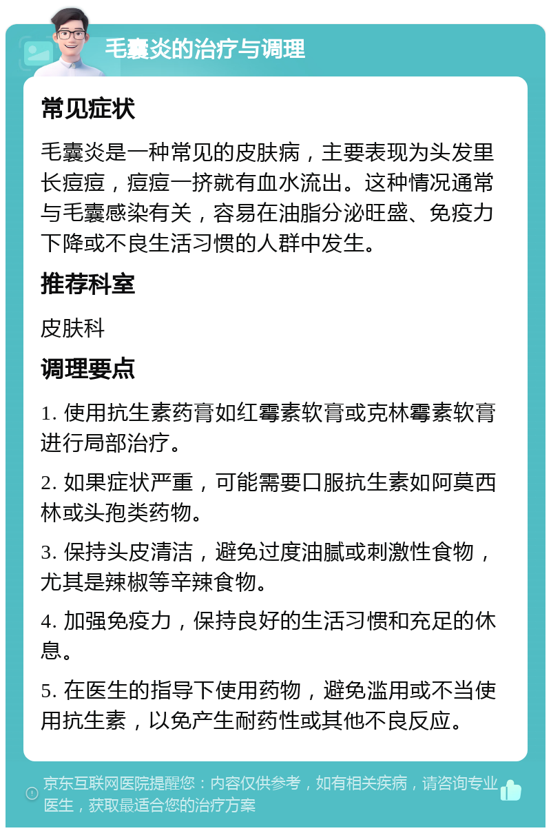 毛囊炎的治疗与调理 常见症状 毛囊炎是一种常见的皮肤病，主要表现为头发里长痘痘，痘痘一挤就有血水流出。这种情况通常与毛囊感染有关，容易在油脂分泌旺盛、免疫力下降或不良生活习惯的人群中发生。 推荐科室 皮肤科 调理要点 1. 使用抗生素药膏如红霉素软膏或克林霉素软膏进行局部治疗。 2. 如果症状严重，可能需要口服抗生素如阿莫西林或头孢类药物。 3. 保持头皮清洁，避免过度油腻或刺激性食物，尤其是辣椒等辛辣食物。 4. 加强免疫力，保持良好的生活习惯和充足的休息。 5. 在医生的指导下使用药物，避免滥用或不当使用抗生素，以免产生耐药性或其他不良反应。