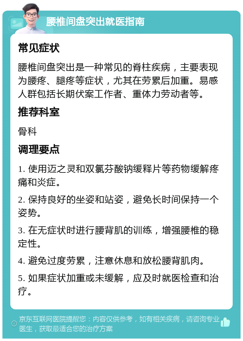 腰椎间盘突出就医指南 常见症状 腰椎间盘突出是一种常见的脊柱疾病，主要表现为腰疼、腿疼等症状，尤其在劳累后加重。易感人群包括长期伏案工作者、重体力劳动者等。 推荐科室 骨科 调理要点 1. 使用迈之灵和双氯芬酸钠缓释片等药物缓解疼痛和炎症。 2. 保持良好的坐姿和站姿，避免长时间保持一个姿势。 3. 在无症状时进行腰背肌的训练，增强腰椎的稳定性。 4. 避免过度劳累，注意休息和放松腰背肌肉。 5. 如果症状加重或未缓解，应及时就医检查和治疗。