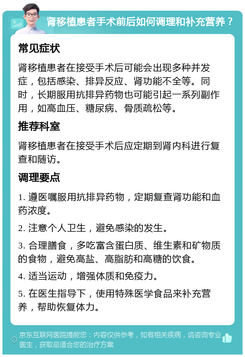 肾移植患者手术前后如何调理和补充营养？ 常见症状 肾移植患者在接受手术后可能会出现多种并发症，包括感染、排异反应、肾功能不全等。同时，长期服用抗排异药物也可能引起一系列副作用，如高血压、糖尿病、骨质疏松等。 推荐科室 肾移植患者在接受手术后应定期到肾内科进行复查和随访。 调理要点 1. 遵医嘱服用抗排异药物，定期复查肾功能和血药浓度。 2. 注意个人卫生，避免感染的发生。 3. 合理膳食，多吃富含蛋白质、维生素和矿物质的食物，避免高盐、高脂肪和高糖的饮食。 4. 适当运动，增强体质和免疫力。 5. 在医生指导下，使用特殊医学食品来补充营养，帮助恢复体力。