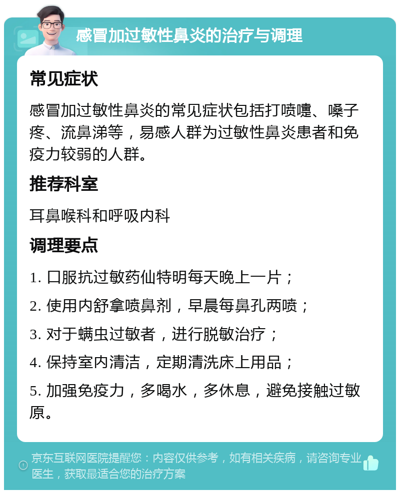 感冒加过敏性鼻炎的治疗与调理 常见症状 感冒加过敏性鼻炎的常见症状包括打喷嚏、嗓子疼、流鼻涕等，易感人群为过敏性鼻炎患者和免疫力较弱的人群。 推荐科室 耳鼻喉科和呼吸内科 调理要点 1. 口服抗过敏药仙特明每天晚上一片； 2. 使用内舒拿喷鼻剂，早晨每鼻孔两喷； 3. 对于螨虫过敏者，进行脱敏治疗； 4. 保持室内清洁，定期清洗床上用品； 5. 加强免疫力，多喝水，多休息，避免接触过敏原。