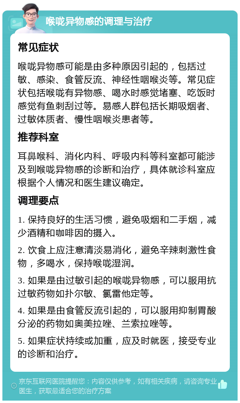 喉咙异物感的调理与治疗 常见症状 喉咙异物感可能是由多种原因引起的，包括过敏、感染、食管反流、神经性咽喉炎等。常见症状包括喉咙有异物感、喝水时感觉堵塞、吃饭时感觉有鱼刺刮过等。易感人群包括长期吸烟者、过敏体质者、慢性咽喉炎患者等。 推荐科室 耳鼻喉科、消化内科、呼吸内科等科室都可能涉及到喉咙异物感的诊断和治疗，具体就诊科室应根据个人情况和医生建议确定。 调理要点 1. 保持良好的生活习惯，避免吸烟和二手烟，减少酒精和咖啡因的摄入。 2. 饮食上应注意清淡易消化，避免辛辣刺激性食物，多喝水，保持喉咙湿润。 3. 如果是由过敏引起的喉咙异物感，可以服用抗过敏药物如扑尔敏、氯雷他定等。 4. 如果是由食管反流引起的，可以服用抑制胃酸分泌的药物如奥美拉唑、兰索拉唑等。 5. 如果症状持续或加重，应及时就医，接受专业的诊断和治疗。