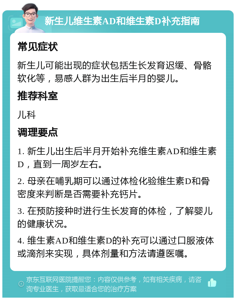 新生儿维生素AD和维生素D补充指南 常见症状 新生儿可能出现的症状包括生长发育迟缓、骨骼软化等，易感人群为出生后半月的婴儿。 推荐科室 儿科 调理要点 1. 新生儿出生后半月开始补充维生素AD和维生素D，直到一周岁左右。 2. 母亲在哺乳期可以通过体检化验维生素D和骨密度来判断是否需要补充钙片。 3. 在预防接种时进行生长发育的体检，了解婴儿的健康状况。 4. 维生素AD和维生素D的补充可以通过口服液体或滴剂来实现，具体剂量和方法请遵医嘱。