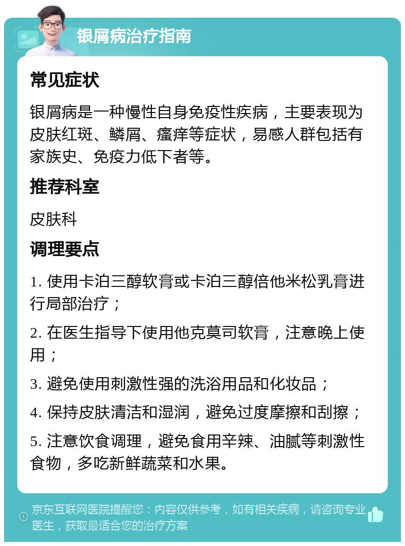 银屑病治疗指南 常见症状 银屑病是一种慢性自身免疫性疾病，主要表现为皮肤红斑、鳞屑、瘙痒等症状，易感人群包括有家族史、免疫力低下者等。 推荐科室 皮肤科 调理要点 1. 使用卡泊三醇软膏或卡泊三醇倍他米松乳膏进行局部治疗； 2. 在医生指导下使用他克莫司软膏，注意晚上使用； 3. 避免使用刺激性强的洗浴用品和化妆品； 4. 保持皮肤清洁和湿润，避免过度摩擦和刮擦； 5. 注意饮食调理，避免食用辛辣、油腻等刺激性食物，多吃新鲜蔬菜和水果。