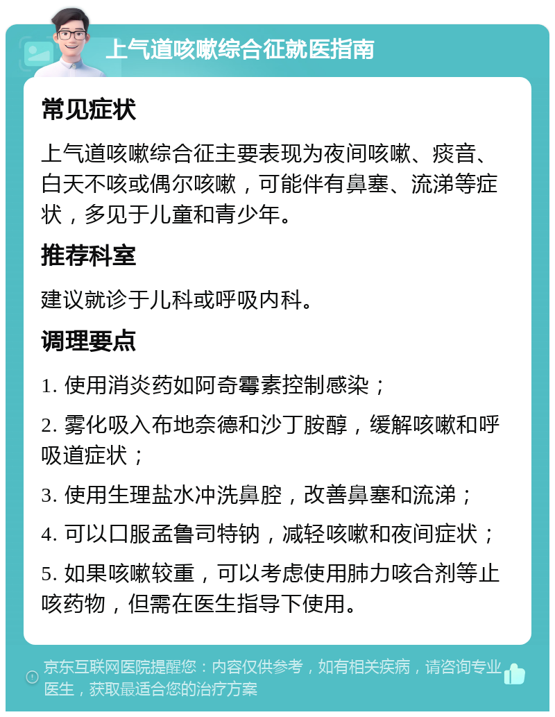 上气道咳嗽综合征就医指南 常见症状 上气道咳嗽综合征主要表现为夜间咳嗽、痰音、白天不咳或偶尔咳嗽，可能伴有鼻塞、流涕等症状，多见于儿童和青少年。 推荐科室 建议就诊于儿科或呼吸内科。 调理要点 1. 使用消炎药如阿奇霉素控制感染； 2. 雾化吸入布地奈德和沙丁胺醇，缓解咳嗽和呼吸道症状； 3. 使用生理盐水冲洗鼻腔，改善鼻塞和流涕； 4. 可以口服孟鲁司特钠，减轻咳嗽和夜间症状； 5. 如果咳嗽较重，可以考虑使用肺力咳合剂等止咳药物，但需在医生指导下使用。