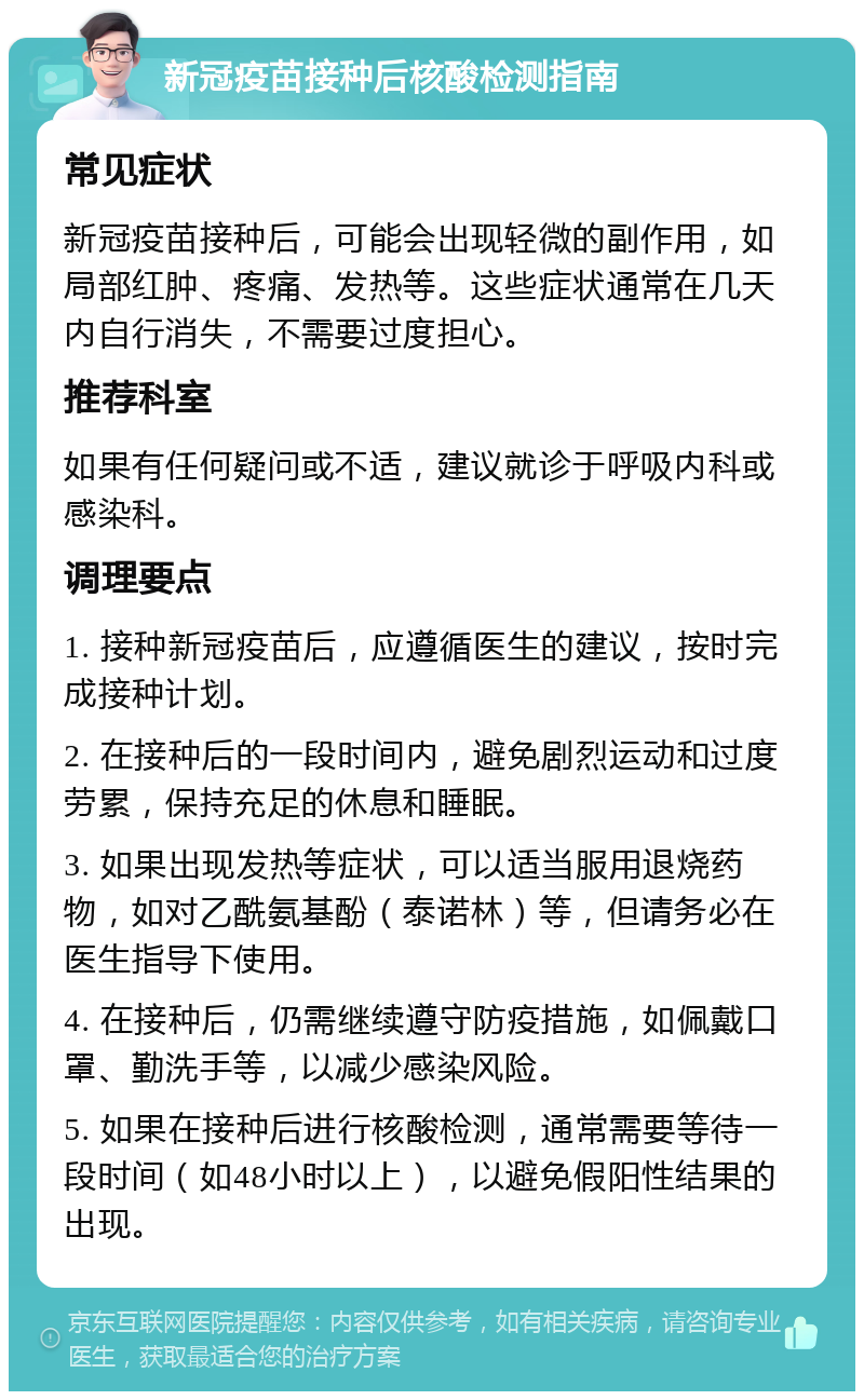 新冠疫苗接种后核酸检测指南 常见症状 新冠疫苗接种后，可能会出现轻微的副作用，如局部红肿、疼痛、发热等。这些症状通常在几天内自行消失，不需要过度担心。 推荐科室 如果有任何疑问或不适，建议就诊于呼吸内科或感染科。 调理要点 1. 接种新冠疫苗后，应遵循医生的建议，按时完成接种计划。 2. 在接种后的一段时间内，避免剧烈运动和过度劳累，保持充足的休息和睡眠。 3. 如果出现发热等症状，可以适当服用退烧药物，如对乙酰氨基酚（泰诺林）等，但请务必在医生指导下使用。 4. 在接种后，仍需继续遵守防疫措施，如佩戴口罩、勤洗手等，以减少感染风险。 5. 如果在接种后进行核酸检测，通常需要等待一段时间（如48小时以上），以避免假阳性结果的出现。