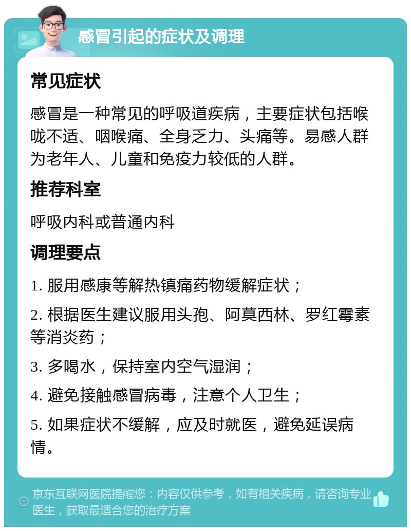 感冒引起的症状及调理 常见症状 感冒是一种常见的呼吸道疾病，主要症状包括喉咙不适、咽喉痛、全身乏力、头痛等。易感人群为老年人、儿童和免疫力较低的人群。 推荐科室 呼吸内科或普通内科 调理要点 1. 服用感康等解热镇痛药物缓解症状； 2. 根据医生建议服用头孢、阿莫西林、罗红霉素等消炎药； 3. 多喝水，保持室内空气湿润； 4. 避免接触感冒病毒，注意个人卫生； 5. 如果症状不缓解，应及时就医，避免延误病情。