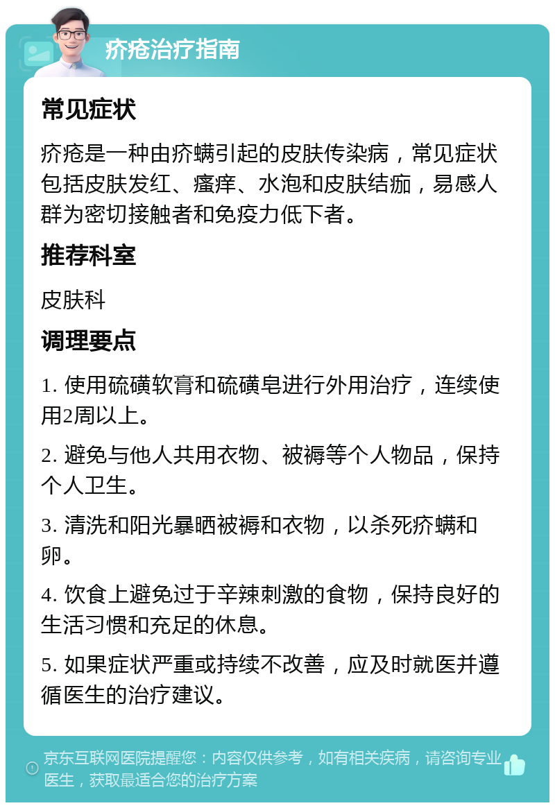 疥疮治疗指南 常见症状 疥疮是一种由疥螨引起的皮肤传染病，常见症状包括皮肤发红、瘙痒、水泡和皮肤结痂，易感人群为密切接触者和免疫力低下者。 推荐科室 皮肤科 调理要点 1. 使用硫磺软膏和硫磺皂进行外用治疗，连续使用2周以上。 2. 避免与他人共用衣物、被褥等个人物品，保持个人卫生。 3. 清洗和阳光暴晒被褥和衣物，以杀死疥螨和卵。 4. 饮食上避免过于辛辣刺激的食物，保持良好的生活习惯和充足的休息。 5. 如果症状严重或持续不改善，应及时就医并遵循医生的治疗建议。