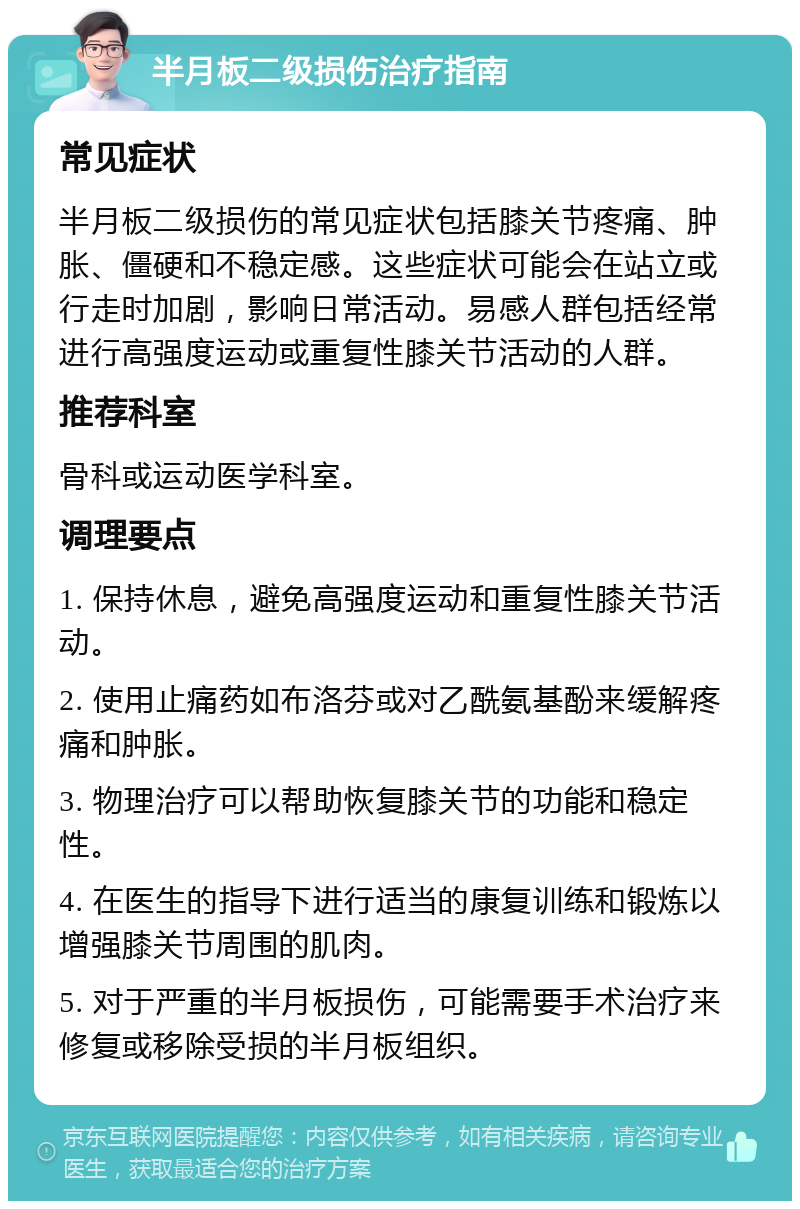 半月板二级损伤治疗指南 常见症状 半月板二级损伤的常见症状包括膝关节疼痛、肿胀、僵硬和不稳定感。这些症状可能会在站立或行走时加剧，影响日常活动。易感人群包括经常进行高强度运动或重复性膝关节活动的人群。 推荐科室 骨科或运动医学科室。 调理要点 1. 保持休息，避免高强度运动和重复性膝关节活动。 2. 使用止痛药如布洛芬或对乙酰氨基酚来缓解疼痛和肿胀。 3. 物理治疗可以帮助恢复膝关节的功能和稳定性。 4. 在医生的指导下进行适当的康复训练和锻炼以增强膝关节周围的肌肉。 5. 对于严重的半月板损伤，可能需要手术治疗来修复或移除受损的半月板组织。