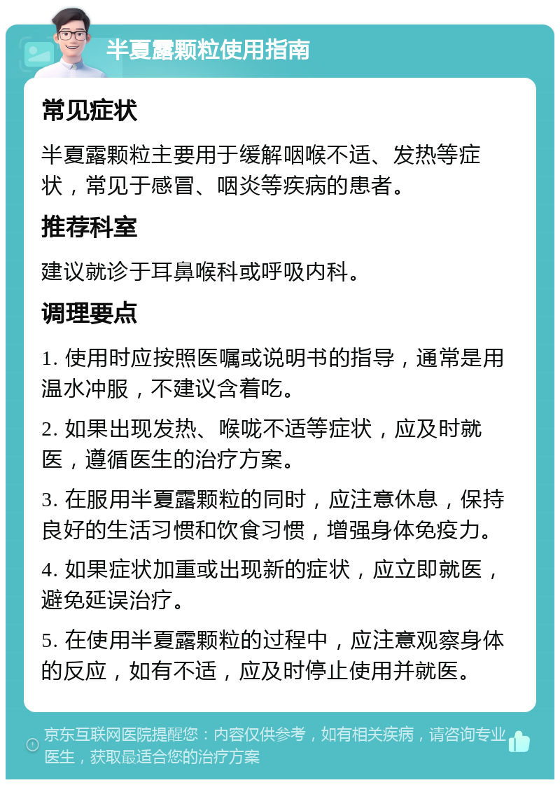 半夏露颗粒使用指南 常见症状 半夏露颗粒主要用于缓解咽喉不适、发热等症状，常见于感冒、咽炎等疾病的患者。 推荐科室 建议就诊于耳鼻喉科或呼吸内科。 调理要点 1. 使用时应按照医嘱或说明书的指导，通常是用温水冲服，不建议含着吃。 2. 如果出现发热、喉咙不适等症状，应及时就医，遵循医生的治疗方案。 3. 在服用半夏露颗粒的同时，应注意休息，保持良好的生活习惯和饮食习惯，增强身体免疫力。 4. 如果症状加重或出现新的症状，应立即就医，避免延误治疗。 5. 在使用半夏露颗粒的过程中，应注意观察身体的反应，如有不适，应及时停止使用并就医。