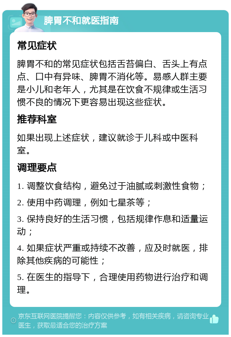 脾胃不和就医指南 常见症状 脾胃不和的常见症状包括舌苔偏白、舌头上有点点、口中有异味、脾胃不消化等。易感人群主要是小儿和老年人，尤其是在饮食不规律或生活习惯不良的情况下更容易出现这些症状。 推荐科室 如果出现上述症状，建议就诊于儿科或中医科室。 调理要点 1. 调整饮食结构，避免过于油腻或刺激性食物； 2. 使用中药调理，例如七星茶等； 3. 保持良好的生活习惯，包括规律作息和适量运动； 4. 如果症状严重或持续不改善，应及时就医，排除其他疾病的可能性； 5. 在医生的指导下，合理使用药物进行治疗和调理。