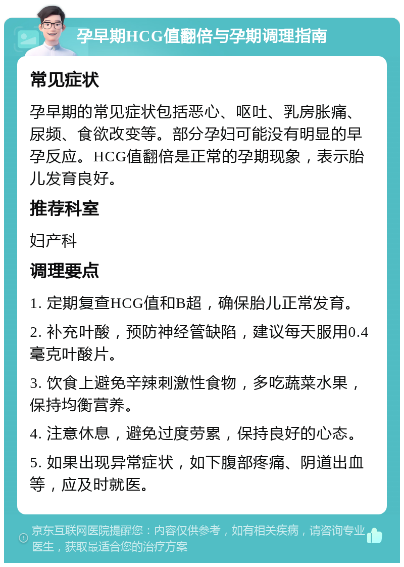 孕早期HCG值翻倍与孕期调理指南 常见症状 孕早期的常见症状包括恶心、呕吐、乳房胀痛、尿频、食欲改变等。部分孕妇可能没有明显的早孕反应。HCG值翻倍是正常的孕期现象，表示胎儿发育良好。 推荐科室 妇产科 调理要点 1. 定期复查HCG值和B超，确保胎儿正常发育。 2. 补充叶酸，预防神经管缺陷，建议每天服用0.4毫克叶酸片。 3. 饮食上避免辛辣刺激性食物，多吃蔬菜水果，保持均衡营养。 4. 注意休息，避免过度劳累，保持良好的心态。 5. 如果出现异常症状，如下腹部疼痛、阴道出血等，应及时就医。