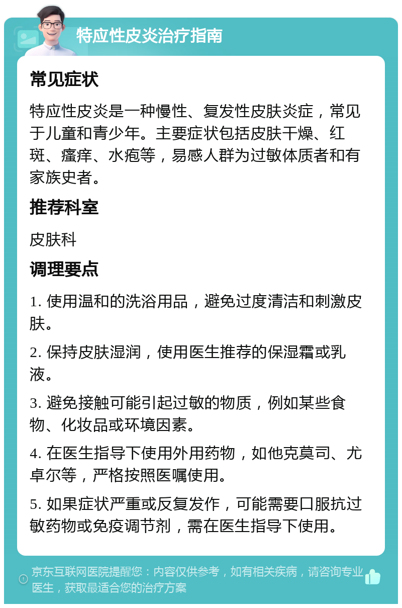 特应性皮炎治疗指南 常见症状 特应性皮炎是一种慢性、复发性皮肤炎症，常见于儿童和青少年。主要症状包括皮肤干燥、红斑、瘙痒、水疱等，易感人群为过敏体质者和有家族史者。 推荐科室 皮肤科 调理要点 1. 使用温和的洗浴用品，避免过度清洁和刺激皮肤。 2. 保持皮肤湿润，使用医生推荐的保湿霜或乳液。 3. 避免接触可能引起过敏的物质，例如某些食物、化妆品或环境因素。 4. 在医生指导下使用外用药物，如他克莫司、尤卓尔等，严格按照医嘱使用。 5. 如果症状严重或反复发作，可能需要口服抗过敏药物或免疫调节剂，需在医生指导下使用。