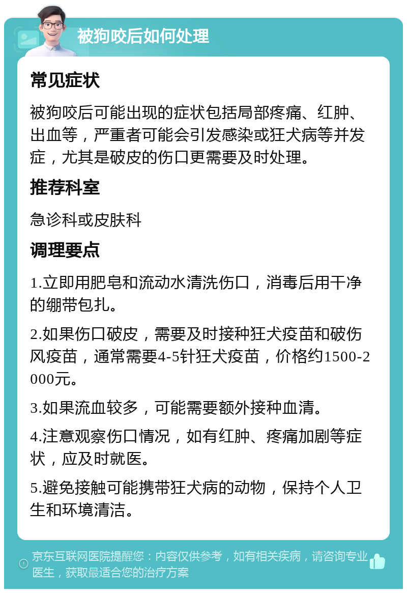 被狗咬后如何处理 常见症状 被狗咬后可能出现的症状包括局部疼痛、红肿、出血等，严重者可能会引发感染或狂犬病等并发症，尤其是破皮的伤口更需要及时处理。 推荐科室 急诊科或皮肤科 调理要点 1.立即用肥皂和流动水清洗伤口，消毒后用干净的绷带包扎。 2.如果伤口破皮，需要及时接种狂犬疫苗和破伤风疫苗，通常需要4-5针狂犬疫苗，价格约1500-2000元。 3.如果流血较多，可能需要额外接种血清。 4.注意观察伤口情况，如有红肿、疼痛加剧等症状，应及时就医。 5.避免接触可能携带狂犬病的动物，保持个人卫生和环境清洁。