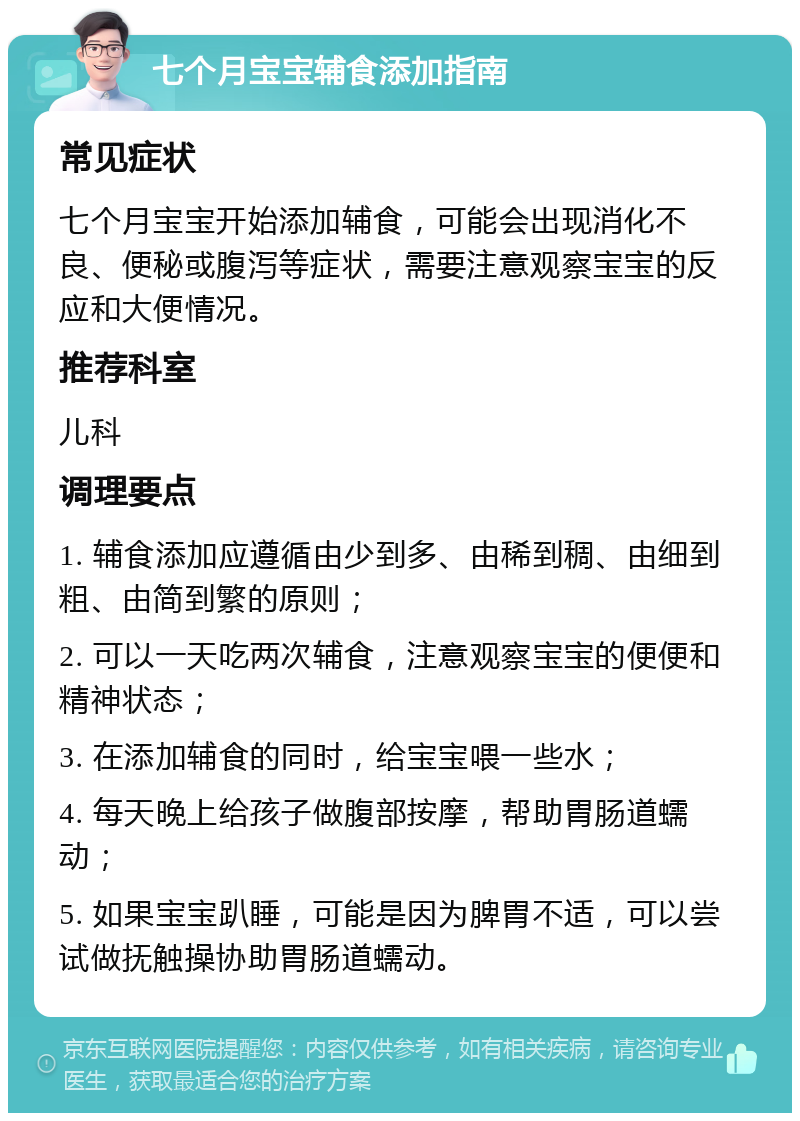 七个月宝宝辅食添加指南 常见症状 七个月宝宝开始添加辅食，可能会出现消化不良、便秘或腹泻等症状，需要注意观察宝宝的反应和大便情况。 推荐科室 儿科 调理要点 1. 辅食添加应遵循由少到多、由稀到稠、由细到粗、由简到繁的原则； 2. 可以一天吃两次辅食，注意观察宝宝的便便和精神状态； 3. 在添加辅食的同时，给宝宝喂一些水； 4. 每天晚上给孩子做腹部按摩，帮助胃肠道蠕动； 5. 如果宝宝趴睡，可能是因为脾胃不适，可以尝试做抚触操协助胃肠道蠕动。