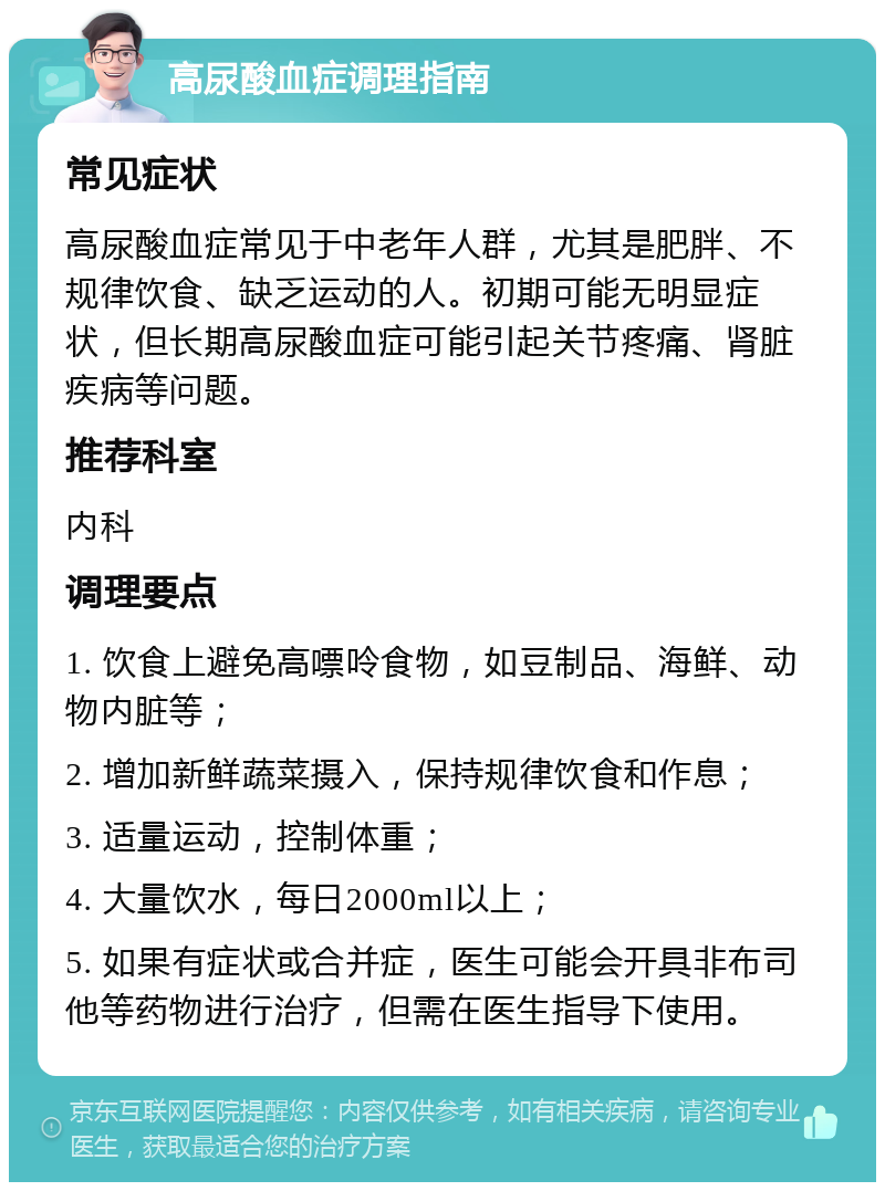 高尿酸血症调理指南 常见症状 高尿酸血症常见于中老年人群，尤其是肥胖、不规律饮食、缺乏运动的人。初期可能无明显症状，但长期高尿酸血症可能引起关节疼痛、肾脏疾病等问题。 推荐科室 内科 调理要点 1. 饮食上避免高嘌呤食物，如豆制品、海鲜、动物内脏等； 2. 增加新鲜蔬菜摄入，保持规律饮食和作息； 3. 适量运动，控制体重； 4. 大量饮水，每日2000ml以上； 5. 如果有症状或合并症，医生可能会开具非布司他等药物进行治疗，但需在医生指导下使用。